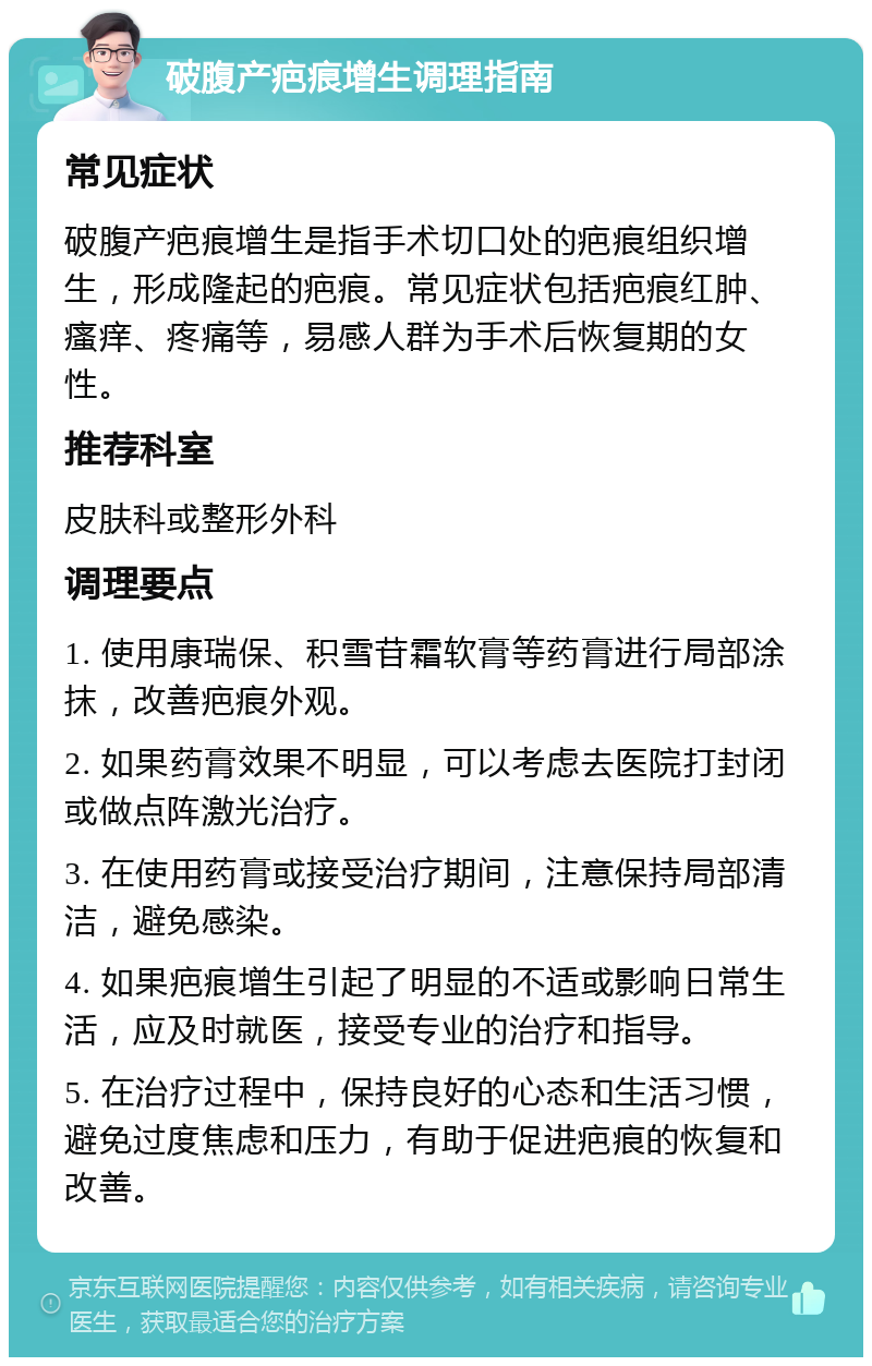 破腹产疤痕增生调理指南 常见症状 破腹产疤痕增生是指手术切口处的疤痕组织增生，形成隆起的疤痕。常见症状包括疤痕红肿、瘙痒、疼痛等，易感人群为手术后恢复期的女性。 推荐科室 皮肤科或整形外科 调理要点 1. 使用康瑞保、积雪苷霜软膏等药膏进行局部涂抹，改善疤痕外观。 2. 如果药膏效果不明显，可以考虑去医院打封闭或做点阵激光治疗。 3. 在使用药膏或接受治疗期间，注意保持局部清洁，避免感染。 4. 如果疤痕增生引起了明显的不适或影响日常生活，应及时就医，接受专业的治疗和指导。 5. 在治疗过程中，保持良好的心态和生活习惯，避免过度焦虑和压力，有助于促进疤痕的恢复和改善。