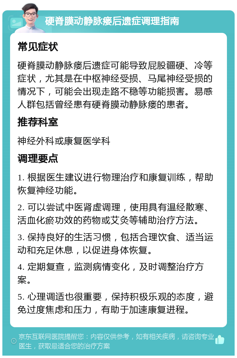 硬脊膜动静脉瘘后遗症调理指南 常见症状 硬脊膜动静脉瘘后遗症可能导致屁股疆硬、冷等症状，尤其是在中枢神经受损、马尾神经受损的情况下，可能会出现走路不稳等功能损害。易感人群包括曾经患有硬脊膜动静脉瘘的患者。 推荐科室 神经外科或康复医学科 调理要点 1. 根据医生建议进行物理治疗和康复训练，帮助恢复神经功能。 2. 可以尝试中医肾虚调理，使用具有温经散寒、活血化瘀功效的药物或艾灸等辅助治疗方法。 3. 保持良好的生活习惯，包括合理饮食、适当运动和充足休息，以促进身体恢复。 4. 定期复查，监测病情变化，及时调整治疗方案。 5. 心理调适也很重要，保持积极乐观的态度，避免过度焦虑和压力，有助于加速康复进程。