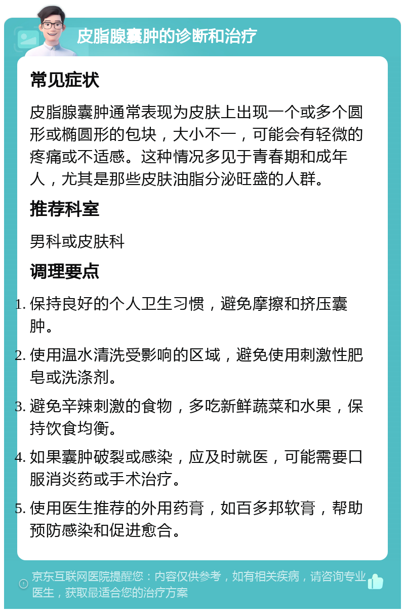 皮脂腺囊肿的诊断和治疗 常见症状 皮脂腺囊肿通常表现为皮肤上出现一个或多个圆形或椭圆形的包块，大小不一，可能会有轻微的疼痛或不适感。这种情况多见于青春期和成年人，尤其是那些皮肤油脂分泌旺盛的人群。 推荐科室 男科或皮肤科 调理要点 保持良好的个人卫生习惯，避免摩擦和挤压囊肿。 使用温水清洗受影响的区域，避免使用刺激性肥皂或洗涤剂。 避免辛辣刺激的食物，多吃新鲜蔬菜和水果，保持饮食均衡。 如果囊肿破裂或感染，应及时就医，可能需要口服消炎药或手术治疗。 使用医生推荐的外用药膏，如百多邦软膏，帮助预防感染和促进愈合。