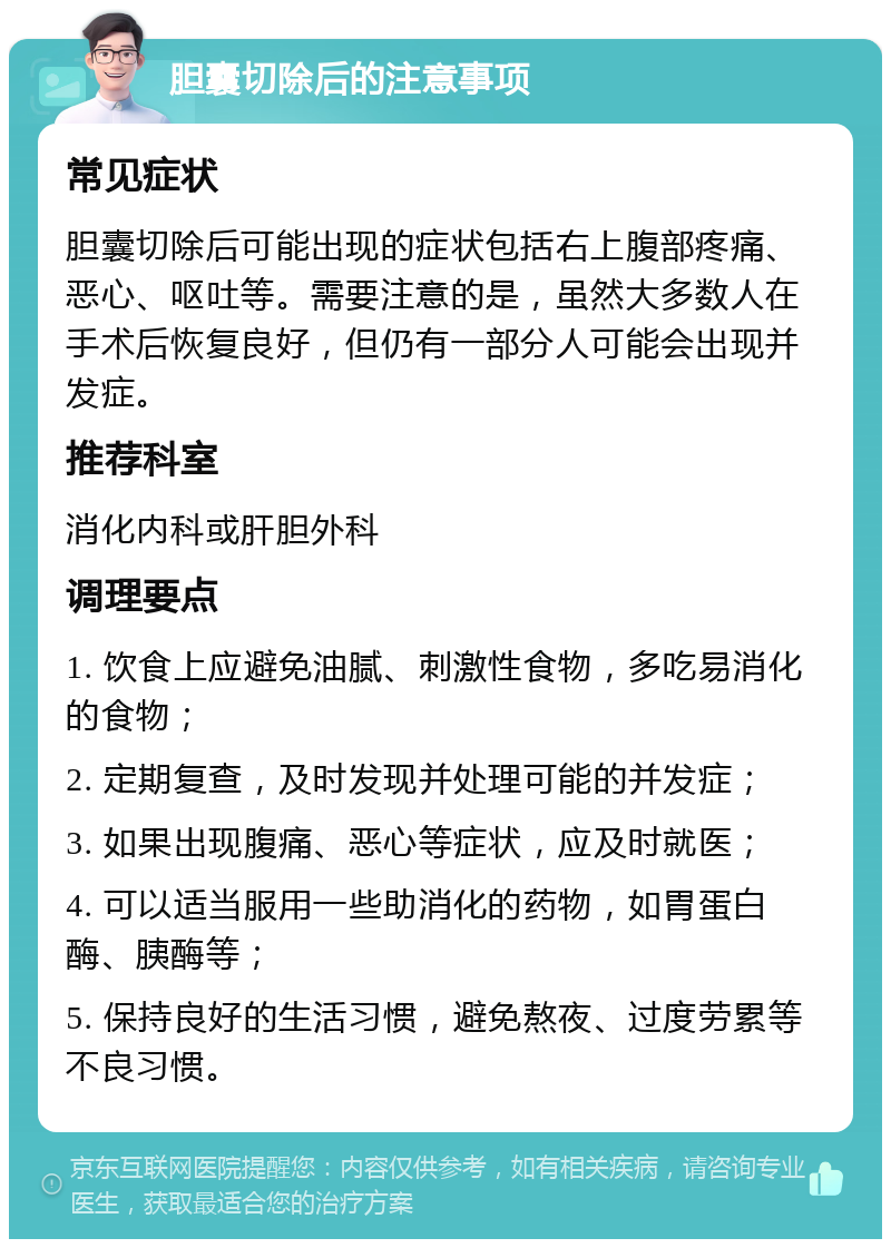 胆囊切除后的注意事项 常见症状 胆囊切除后可能出现的症状包括右上腹部疼痛、恶心、呕吐等。需要注意的是，虽然大多数人在手术后恢复良好，但仍有一部分人可能会出现并发症。 推荐科室 消化内科或肝胆外科 调理要点 1. 饮食上应避免油腻、刺激性食物，多吃易消化的食物； 2. 定期复查，及时发现并处理可能的并发症； 3. 如果出现腹痛、恶心等症状，应及时就医； 4. 可以适当服用一些助消化的药物，如胃蛋白酶、胰酶等； 5. 保持良好的生活习惯，避免熬夜、过度劳累等不良习惯。