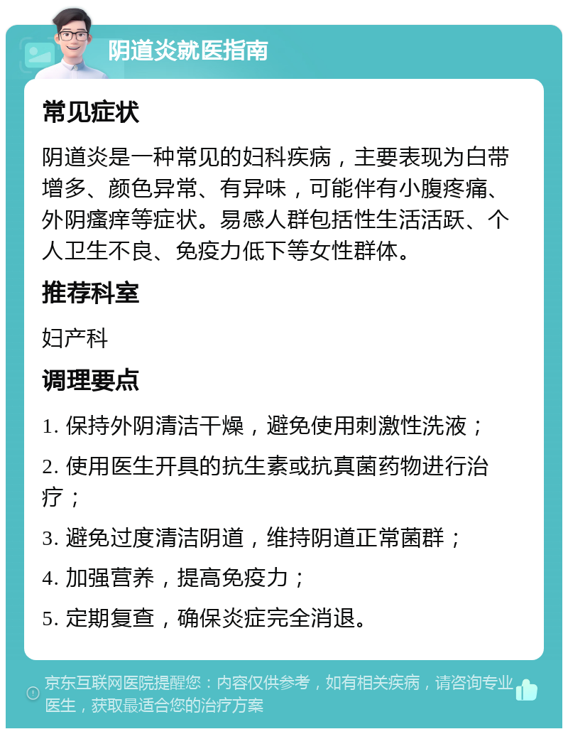 阴道炎就医指南 常见症状 阴道炎是一种常见的妇科疾病，主要表现为白带增多、颜色异常、有异味，可能伴有小腹疼痛、外阴瘙痒等症状。易感人群包括性生活活跃、个人卫生不良、免疫力低下等女性群体。 推荐科室 妇产科 调理要点 1. 保持外阴清洁干燥，避免使用刺激性洗液； 2. 使用医生开具的抗生素或抗真菌药物进行治疗； 3. 避免过度清洁阴道，维持阴道正常菌群； 4. 加强营养，提高免疫力； 5. 定期复查，确保炎症完全消退。