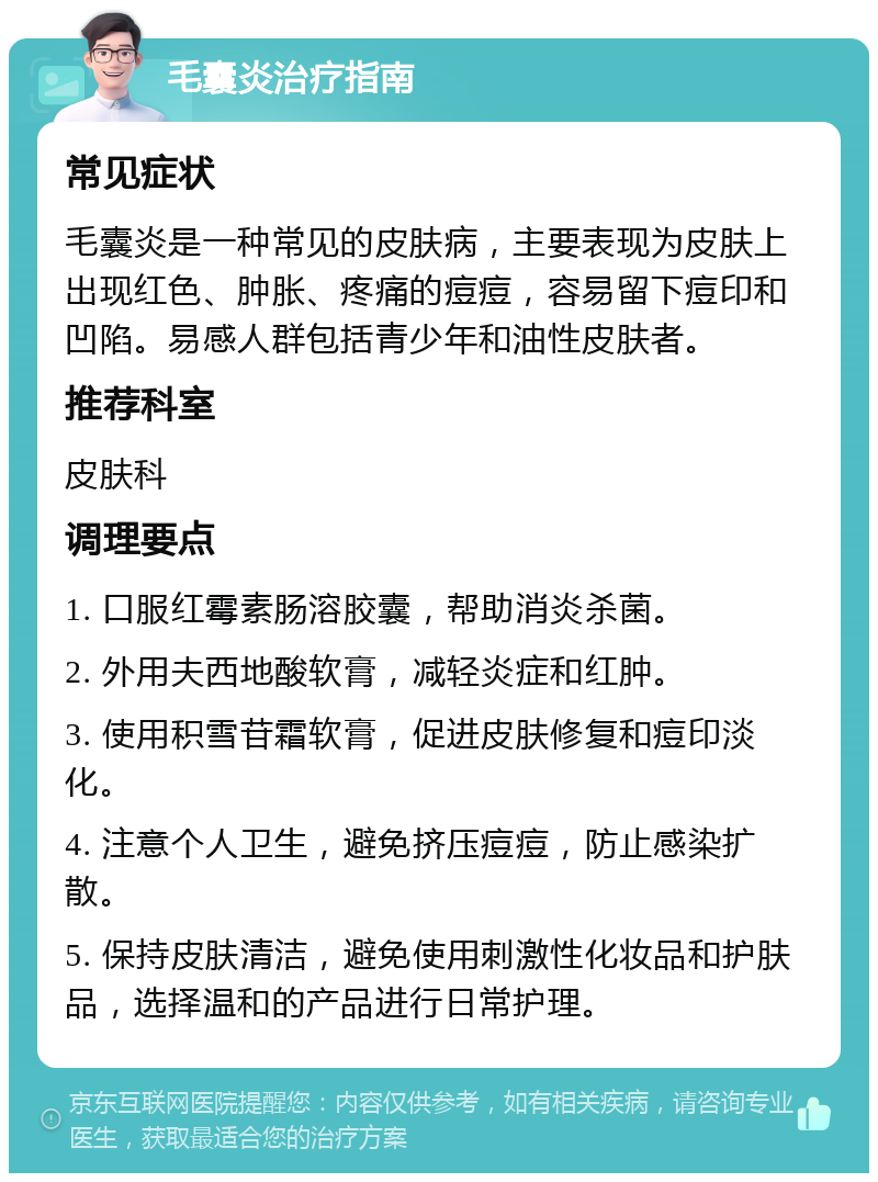 毛囊炎治疗指南 常见症状 毛囊炎是一种常见的皮肤病，主要表现为皮肤上出现红色、肿胀、疼痛的痘痘，容易留下痘印和凹陷。易感人群包括青少年和油性皮肤者。 推荐科室 皮肤科 调理要点 1. 口服红霉素肠溶胶囊，帮助消炎杀菌。 2. 外用夫西地酸软膏，减轻炎症和红肿。 3. 使用积雪苷霜软膏，促进皮肤修复和痘印淡化。 4. 注意个人卫生，避免挤压痘痘，防止感染扩散。 5. 保持皮肤清洁，避免使用刺激性化妆品和护肤品，选择温和的产品进行日常护理。