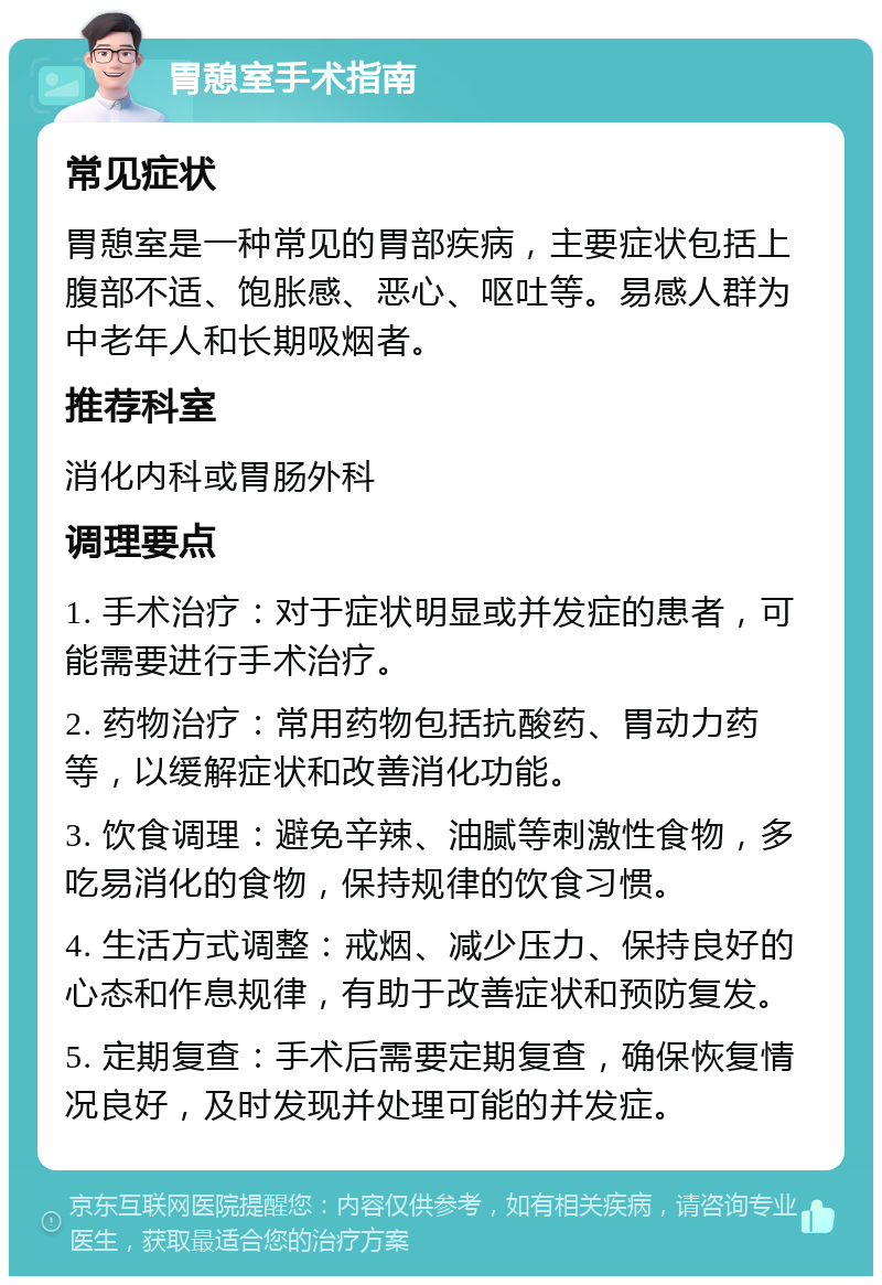 胃憩室手术指南 常见症状 胃憩室是一种常见的胃部疾病，主要症状包括上腹部不适、饱胀感、恶心、呕吐等。易感人群为中老年人和长期吸烟者。 推荐科室 消化内科或胃肠外科 调理要点 1. 手术治疗：对于症状明显或并发症的患者，可能需要进行手术治疗。 2. 药物治疗：常用药物包括抗酸药、胃动力药等，以缓解症状和改善消化功能。 3. 饮食调理：避免辛辣、油腻等刺激性食物，多吃易消化的食物，保持规律的饮食习惯。 4. 生活方式调整：戒烟、减少压力、保持良好的心态和作息规律，有助于改善症状和预防复发。 5. 定期复查：手术后需要定期复查，确保恢复情况良好，及时发现并处理可能的并发症。