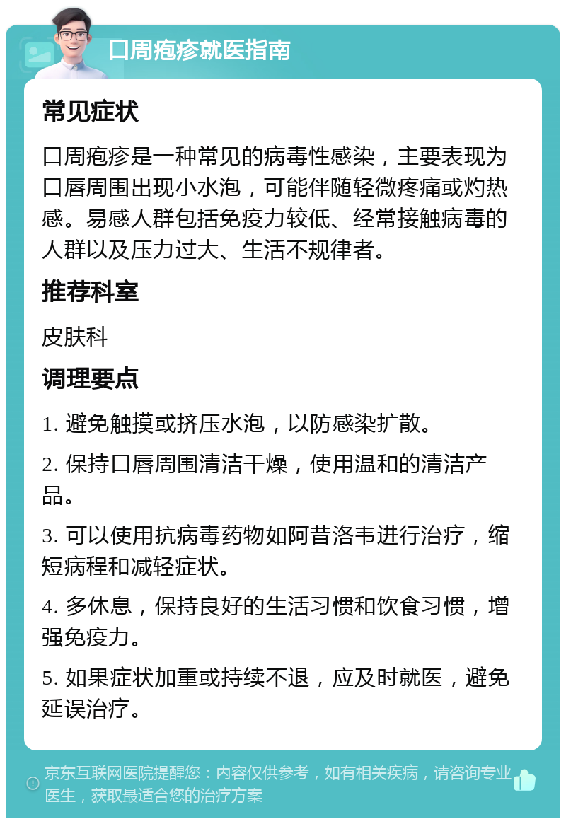 口周疱疹就医指南 常见症状 口周疱疹是一种常见的病毒性感染，主要表现为口唇周围出现小水泡，可能伴随轻微疼痛或灼热感。易感人群包括免疫力较低、经常接触病毒的人群以及压力过大、生活不规律者。 推荐科室 皮肤科 调理要点 1. 避免触摸或挤压水泡，以防感染扩散。 2. 保持口唇周围清洁干燥，使用温和的清洁产品。 3. 可以使用抗病毒药物如阿昔洛韦进行治疗，缩短病程和减轻症状。 4. 多休息，保持良好的生活习惯和饮食习惯，增强免疫力。 5. 如果症状加重或持续不退，应及时就医，避免延误治疗。