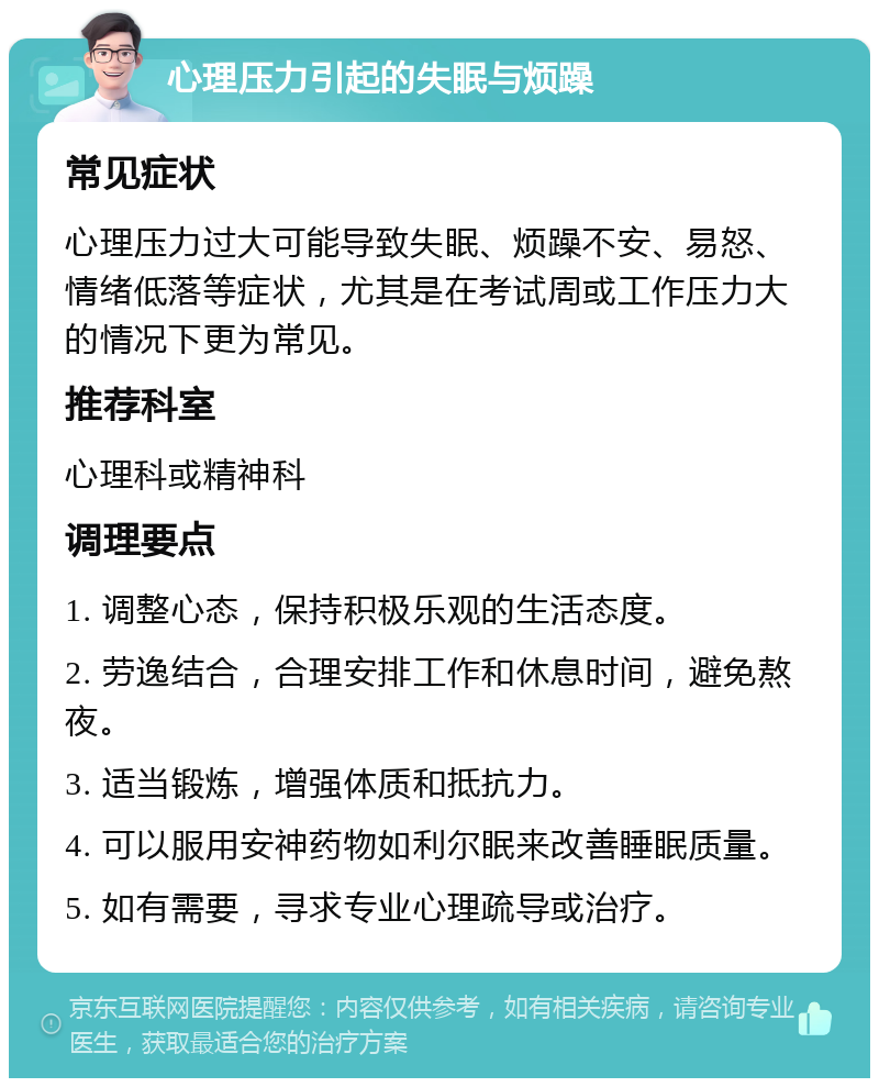 心理压力引起的失眠与烦躁 常见症状 心理压力过大可能导致失眠、烦躁不安、易怒、情绪低落等症状，尤其是在考试周或工作压力大的情况下更为常见。 推荐科室 心理科或精神科 调理要点 1. 调整心态，保持积极乐观的生活态度。 2. 劳逸结合，合理安排工作和休息时间，避免熬夜。 3. 适当锻炼，增强体质和抵抗力。 4. 可以服用安神药物如利尔眠来改善睡眠质量。 5. 如有需要，寻求专业心理疏导或治疗。