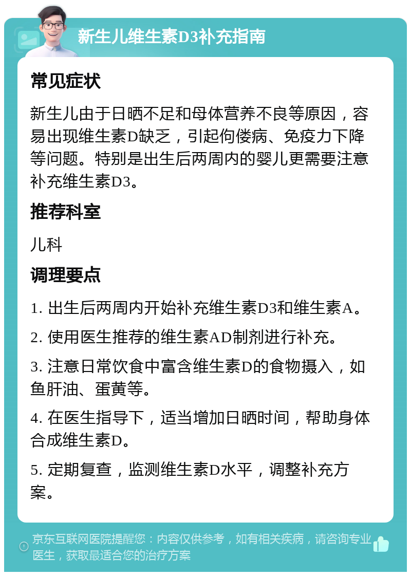 新生儿维生素D3补充指南 常见症状 新生儿由于日晒不足和母体营养不良等原因，容易出现维生素D缺乏，引起佝偻病、免疫力下降等问题。特别是出生后两周内的婴儿更需要注意补充维生素D3。 推荐科室 儿科 调理要点 1. 出生后两周内开始补充维生素D3和维生素A。 2. 使用医生推荐的维生素AD制剂进行补充。 3. 注意日常饮食中富含维生素D的食物摄入，如鱼肝油、蛋黄等。 4. 在医生指导下，适当增加日晒时间，帮助身体合成维生素D。 5. 定期复查，监测维生素D水平，调整补充方案。