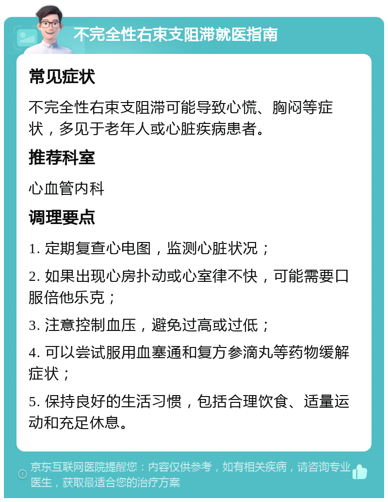 不完全性右束支阻滞就医指南 常见症状 不完全性右束支阻滞可能导致心慌、胸闷等症状，多见于老年人或心脏疾病患者。 推荐科室 心血管内科 调理要点 1. 定期复查心电图，监测心脏状况； 2. 如果出现心房扑动或心室律不快，可能需要口服倍他乐克； 3. 注意控制血压，避免过高或过低； 4. 可以尝试服用血塞通和复方参滴丸等药物缓解症状； 5. 保持良好的生活习惯，包括合理饮食、适量运动和充足休息。