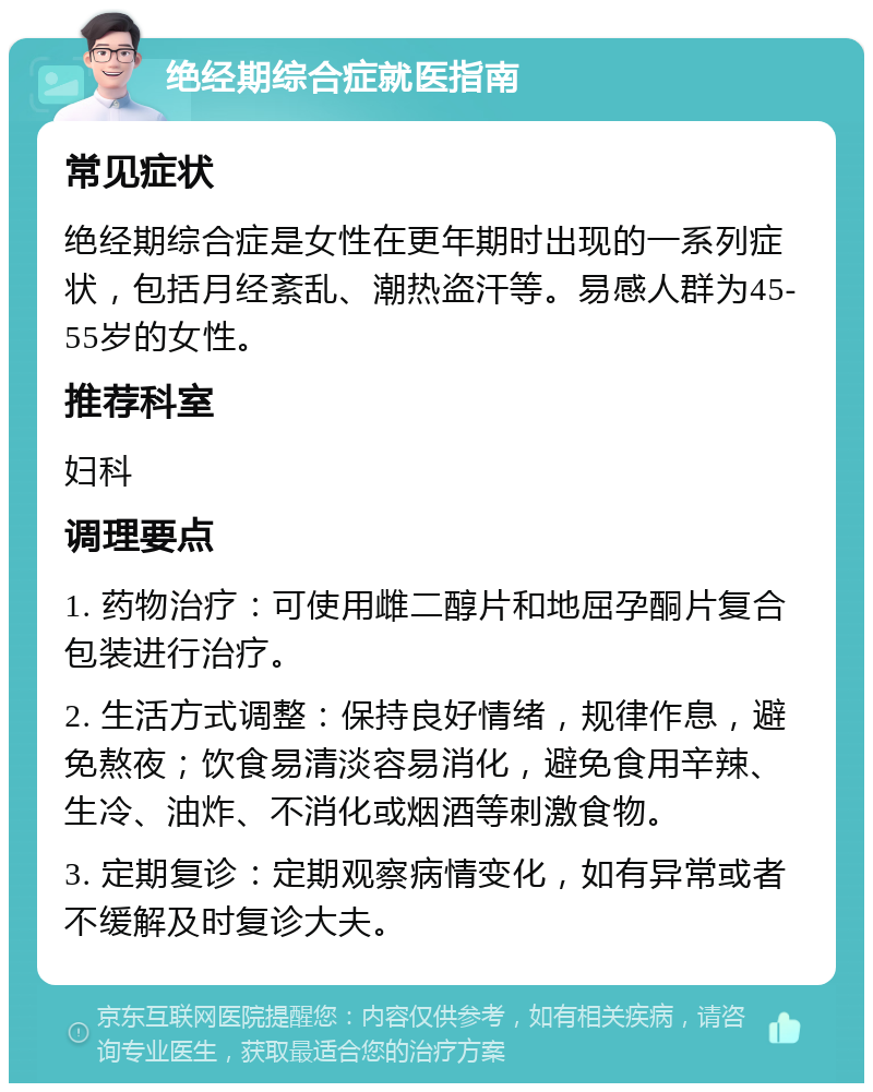 绝经期综合症就医指南 常见症状 绝经期综合症是女性在更年期时出现的一系列症状，包括月经紊乱、潮热盗汗等。易感人群为45-55岁的女性。 推荐科室 妇科 调理要点 1. 药物治疗：可使用雌二醇片和地屈孕酮片复合包装进行治疗。 2. 生活方式调整：保持良好情绪，规律作息，避免熬夜；饮食易清淡容易消化，避免食用辛辣、生冷、油炸、不消化或烟酒等刺激食物。 3. 定期复诊：定期观察病情变化，如有异常或者不缓解及时复诊大夫。