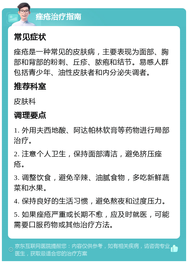 痤疮治疗指南 常见症状 痤疮是一种常见的皮肤病，主要表现为面部、胸部和背部的粉刺、丘疹、脓疱和结节。易感人群包括青少年、油性皮肤者和内分泌失调者。 推荐科室 皮肤科 调理要点 1. 外用夫西地酸、阿达帕林软膏等药物进行局部治疗。 2. 注意个人卫生，保持面部清洁，避免挤压痤疮。 3. 调整饮食，避免辛辣、油腻食物，多吃新鲜蔬菜和水果。 4. 保持良好的生活习惯，避免熬夜和过度压力。 5. 如果痤疮严重或长期不愈，应及时就医，可能需要口服药物或其他治疗方法。