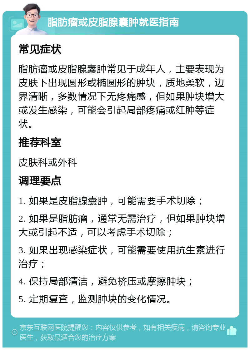 脂肪瘤或皮脂腺囊肿就医指南 常见症状 脂肪瘤或皮脂腺囊肿常见于成年人，主要表现为皮肤下出现圆形或椭圆形的肿块，质地柔软，边界清晰，多数情况下无疼痛感，但如果肿块增大或发生感染，可能会引起局部疼痛或红肿等症状。 推荐科室 皮肤科或外科 调理要点 1. 如果是皮脂腺囊肿，可能需要手术切除； 2. 如果是脂肪瘤，通常无需治疗，但如果肿块增大或引起不适，可以考虑手术切除； 3. 如果出现感染症状，可能需要使用抗生素进行治疗； 4. 保持局部清洁，避免挤压或摩擦肿块； 5. 定期复查，监测肿块的变化情况。