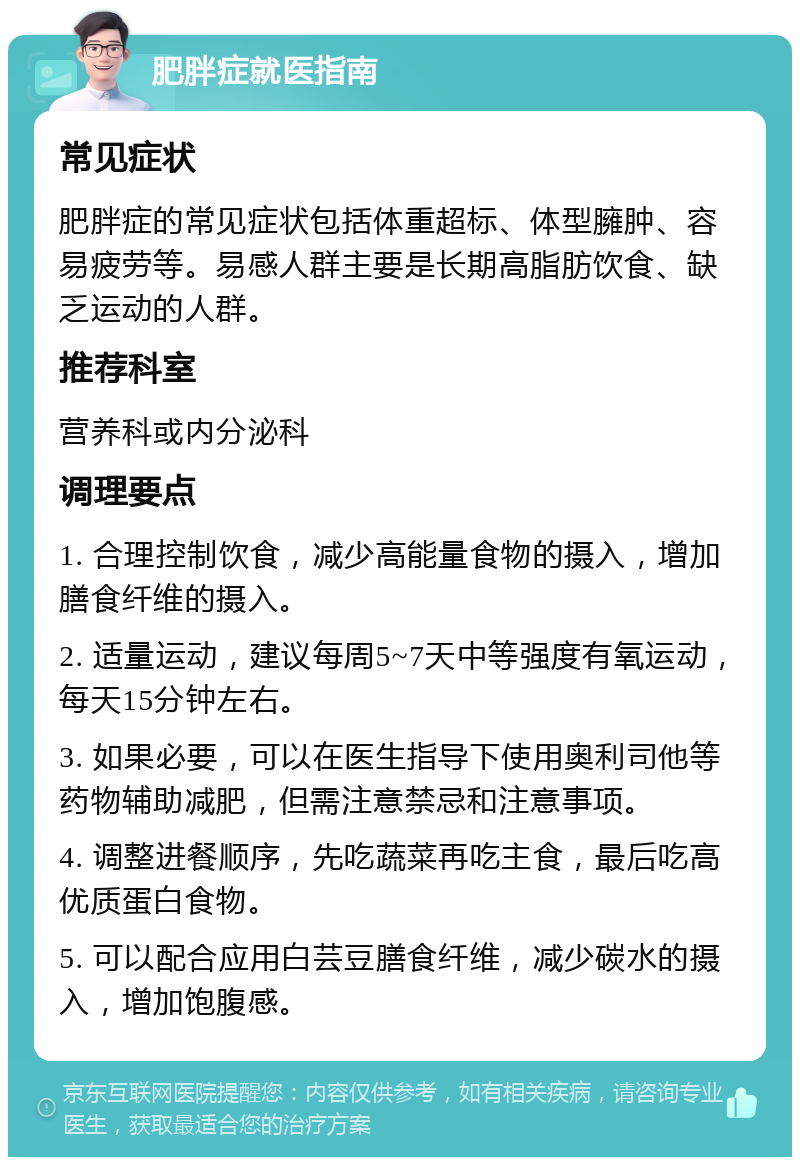 肥胖症就医指南 常见症状 肥胖症的常见症状包括体重超标、体型臃肿、容易疲劳等。易感人群主要是长期高脂肪饮食、缺乏运动的人群。 推荐科室 营养科或内分泌科 调理要点 1. 合理控制饮食，减少高能量食物的摄入，增加膳食纤维的摄入。 2. 适量运动，建议每周5~7天中等强度有氧运动，每天15分钟左右。 3. 如果必要，可以在医生指导下使用奥利司他等药物辅助减肥，但需注意禁忌和注意事项。 4. 调整进餐顺序，先吃蔬菜再吃主食，最后吃高优质蛋白食物。 5. 可以配合应用白芸豆膳食纤维，减少碳水的摄入，增加饱腹感。