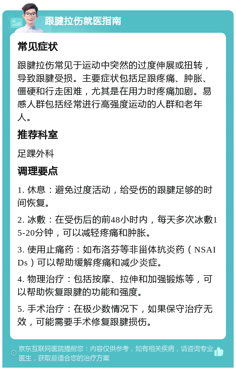 跟腱拉伤就医指南 常见症状 跟腱拉伤常见于运动中突然的过度伸展或扭转，导致跟腱受损。主要症状包括足跟疼痛、肿胀、僵硬和行走困难，尤其是在用力时疼痛加剧。易感人群包括经常进行高强度运动的人群和老年人。 推荐科室 足踝外科 调理要点 1. 休息：避免过度活动，给受伤的跟腱足够的时间恢复。 2. 冰敷：在受伤后的前48小时内，每天多次冰敷15-20分钟，可以减轻疼痛和肿胀。 3. 使用止痛药：如布洛芬等非甾体抗炎药（NSAIDs）可以帮助缓解疼痛和减少炎症。 4. 物理治疗：包括按摩、拉伸和加强锻炼等，可以帮助恢复跟腱的功能和强度。 5. 手术治疗：在极少数情况下，如果保守治疗无效，可能需要手术修复跟腱损伤。