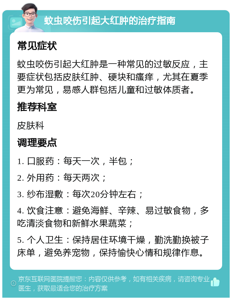 蚊虫咬伤引起大红肿的治疗指南 常见症状 蚊虫咬伤引起大红肿是一种常见的过敏反应，主要症状包括皮肤红肿、硬块和瘙痒，尤其在夏季更为常见，易感人群包括儿童和过敏体质者。 推荐科室 皮肤科 调理要点 1. 口服药：每天一次，半包； 2. 外用药：每天两次； 3. 纱布湿敷：每次20分钟左右； 4. 饮食注意：避免海鲜、辛辣、易过敏食物，多吃清淡食物和新鲜水果蔬菜； 5. 个人卫生：保持居住环境干燥，勤洗勤换被子床单，避免养宠物，保持愉快心情和规律作息。