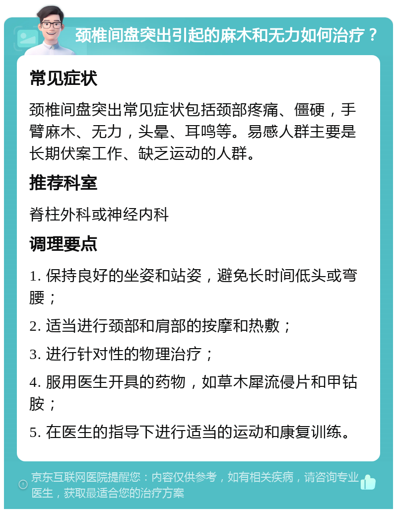 颈椎间盘突出引起的麻木和无力如何治疗？ 常见症状 颈椎间盘突出常见症状包括颈部疼痛、僵硬，手臂麻木、无力，头晕、耳鸣等。易感人群主要是长期伏案工作、缺乏运动的人群。 推荐科室 脊柱外科或神经内科 调理要点 1. 保持良好的坐姿和站姿，避免长时间低头或弯腰； 2. 适当进行颈部和肩部的按摩和热敷； 3. 进行针对性的物理治疗； 4. 服用医生开具的药物，如草木犀流侵片和甲钴胺； 5. 在医生的指导下进行适当的运动和康复训练。