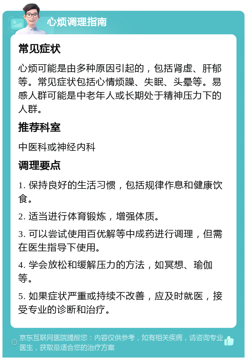 心烦调理指南 常见症状 心烦可能是由多种原因引起的，包括肾虚、肝郁等。常见症状包括心情烦躁、失眠、头晕等。易感人群可能是中老年人或长期处于精神压力下的人群。 推荐科室 中医科或神经内科 调理要点 1. 保持良好的生活习惯，包括规律作息和健康饮食。 2. 适当进行体育锻炼，增强体质。 3. 可以尝试使用百优解等中成药进行调理，但需在医生指导下使用。 4. 学会放松和缓解压力的方法，如冥想、瑜伽等。 5. 如果症状严重或持续不改善，应及时就医，接受专业的诊断和治疗。