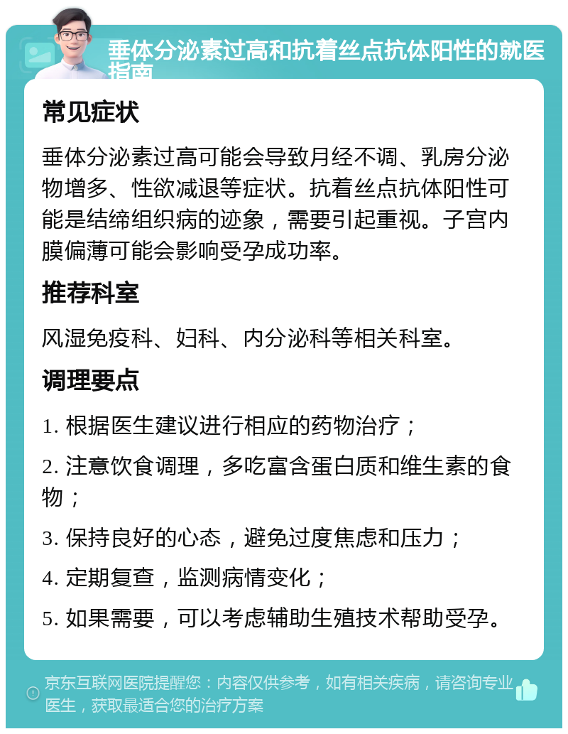 垂体分泌素过高和抗着丝点抗体阳性的就医指南 常见症状 垂体分泌素过高可能会导致月经不调、乳房分泌物增多、性欲减退等症状。抗着丝点抗体阳性可能是结缔组织病的迹象，需要引起重视。子宫内膜偏薄可能会影响受孕成功率。 推荐科室 风湿免疫科、妇科、内分泌科等相关科室。 调理要点 1. 根据医生建议进行相应的药物治疗； 2. 注意饮食调理，多吃富含蛋白质和维生素的食物； 3. 保持良好的心态，避免过度焦虑和压力； 4. 定期复查，监测病情变化； 5. 如果需要，可以考虑辅助生殖技术帮助受孕。