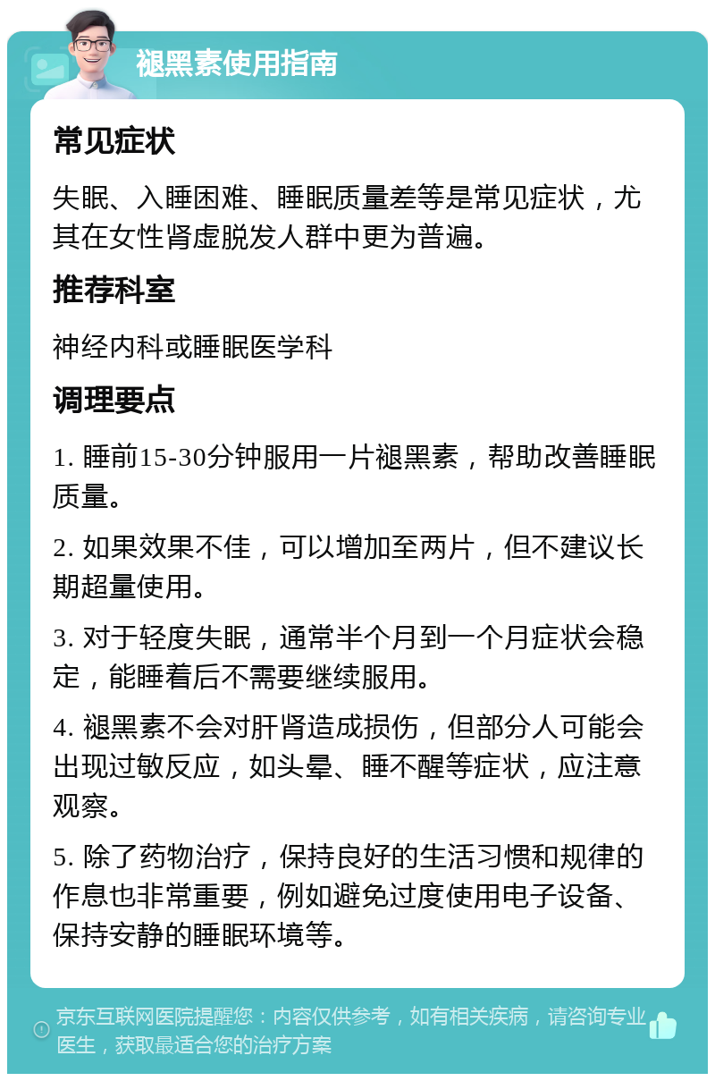 褪黑素使用指南 常见症状 失眠、入睡困难、睡眠质量差等是常见症状，尤其在女性肾虚脱发人群中更为普遍。 推荐科室 神经内科或睡眠医学科 调理要点 1. 睡前15-30分钟服用一片褪黑素，帮助改善睡眠质量。 2. 如果效果不佳，可以增加至两片，但不建议长期超量使用。 3. 对于轻度失眠，通常半个月到一个月症状会稳定，能睡着后不需要继续服用。 4. 褪黑素不会对肝肾造成损伤，但部分人可能会出现过敏反应，如头晕、睡不醒等症状，应注意观察。 5. 除了药物治疗，保持良好的生活习惯和规律的作息也非常重要，例如避免过度使用电子设备、保持安静的睡眠环境等。