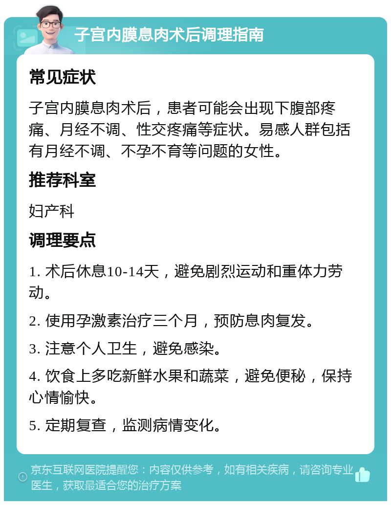 子宫内膜息肉术后调理指南 常见症状 子宫内膜息肉术后，患者可能会出现下腹部疼痛、月经不调、性交疼痛等症状。易感人群包括有月经不调、不孕不育等问题的女性。 推荐科室 妇产科 调理要点 1. 术后休息10-14天，避免剧烈运动和重体力劳动。 2. 使用孕激素治疗三个月，预防息肉复发。 3. 注意个人卫生，避免感染。 4. 饮食上多吃新鲜水果和蔬菜，避免便秘，保持心情愉快。 5. 定期复查，监测病情变化。