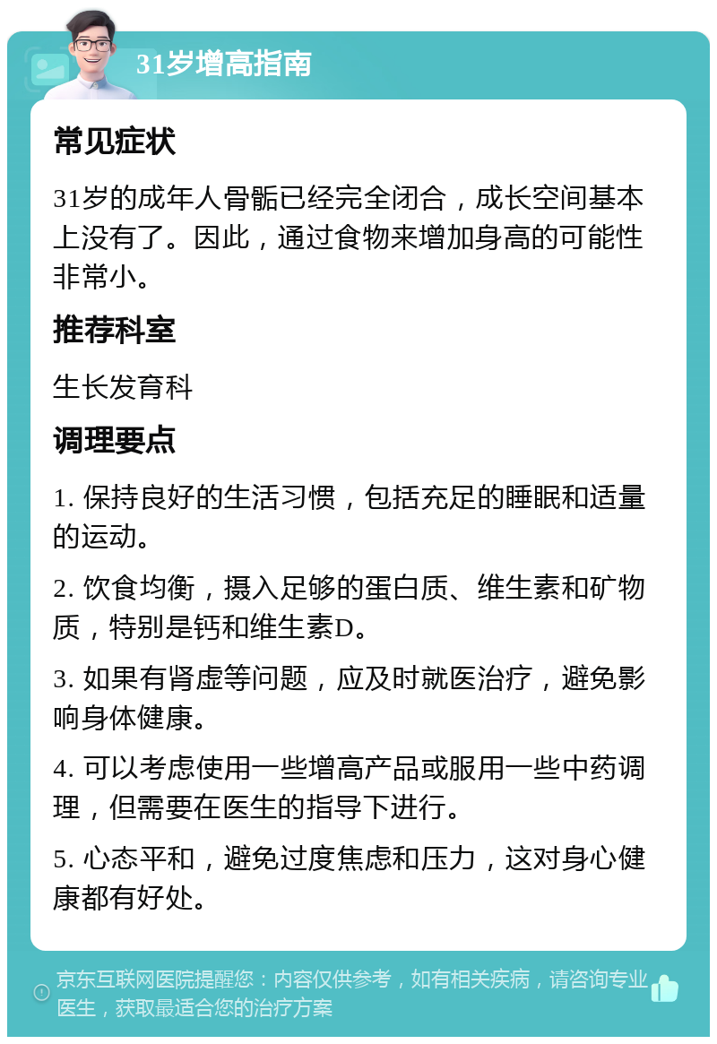 31岁增高指南 常见症状 31岁的成年人骨骺已经完全闭合，成长空间基本上没有了。因此，通过食物来增加身高的可能性非常小。 推荐科室 生长发育科 调理要点 1. 保持良好的生活习惯，包括充足的睡眠和适量的运动。 2. 饮食均衡，摄入足够的蛋白质、维生素和矿物质，特别是钙和维生素D。 3. 如果有肾虚等问题，应及时就医治疗，避免影响身体健康。 4. 可以考虑使用一些增高产品或服用一些中药调理，但需要在医生的指导下进行。 5. 心态平和，避免过度焦虑和压力，这对身心健康都有好处。