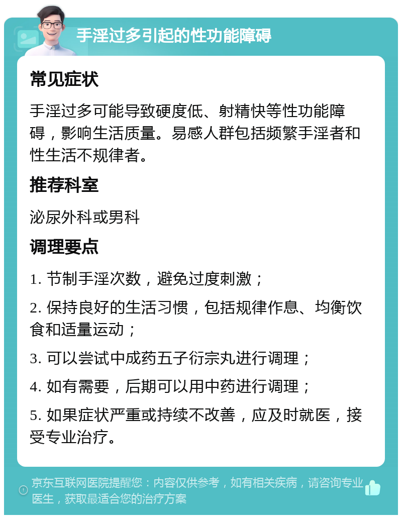 手淫过多引起的性功能障碍 常见症状 手淫过多可能导致硬度低、射精快等性功能障碍，影响生活质量。易感人群包括频繁手淫者和性生活不规律者。 推荐科室 泌尿外科或男科 调理要点 1. 节制手淫次数，避免过度刺激； 2. 保持良好的生活习惯，包括规律作息、均衡饮食和适量运动； 3. 可以尝试中成药五子衍宗丸进行调理； 4. 如有需要，后期可以用中药进行调理； 5. 如果症状严重或持续不改善，应及时就医，接受专业治疗。