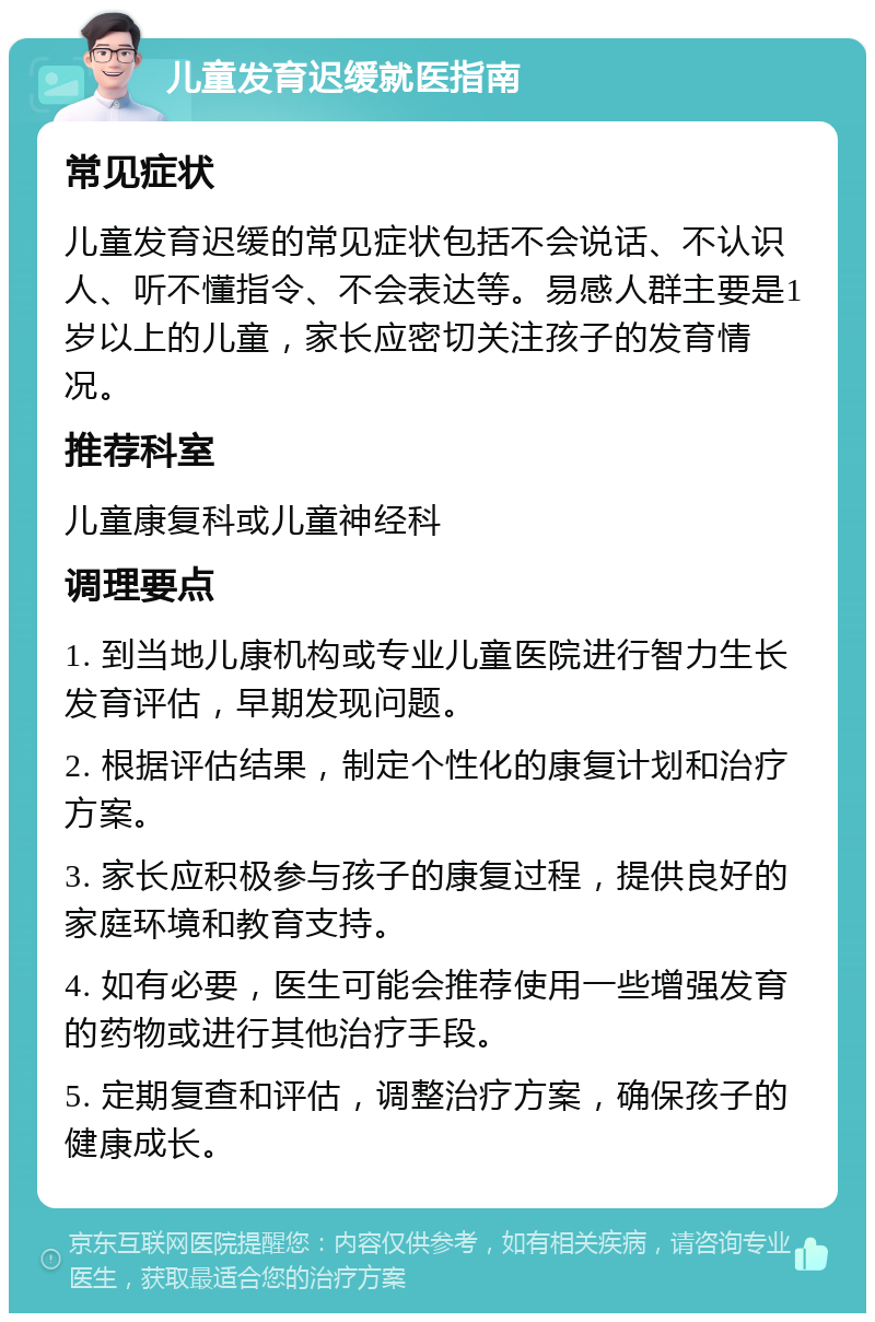 儿童发育迟缓就医指南 常见症状 儿童发育迟缓的常见症状包括不会说话、不认识人、听不懂指令、不会表达等。易感人群主要是1岁以上的儿童，家长应密切关注孩子的发育情况。 推荐科室 儿童康复科或儿童神经科 调理要点 1. 到当地儿康机构或专业儿童医院进行智力生长发育评估，早期发现问题。 2. 根据评估结果，制定个性化的康复计划和治疗方案。 3. 家长应积极参与孩子的康复过程，提供良好的家庭环境和教育支持。 4. 如有必要，医生可能会推荐使用一些增强发育的药物或进行其他治疗手段。 5. 定期复查和评估，调整治疗方案，确保孩子的健康成长。