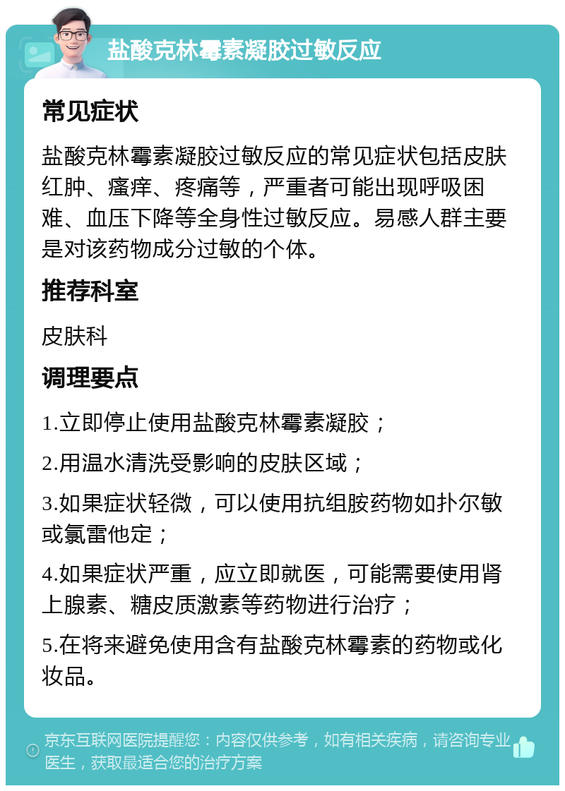 盐酸克林霉素凝胶过敏反应 常见症状 盐酸克林霉素凝胶过敏反应的常见症状包括皮肤红肿、瘙痒、疼痛等，严重者可能出现呼吸困难、血压下降等全身性过敏反应。易感人群主要是对该药物成分过敏的个体。 推荐科室 皮肤科 调理要点 1.立即停止使用盐酸克林霉素凝胶； 2.用温水清洗受影响的皮肤区域； 3.如果症状轻微，可以使用抗组胺药物如扑尔敏或氯雷他定； 4.如果症状严重，应立即就医，可能需要使用肾上腺素、糖皮质激素等药物进行治疗； 5.在将来避免使用含有盐酸克林霉素的药物或化妆品。