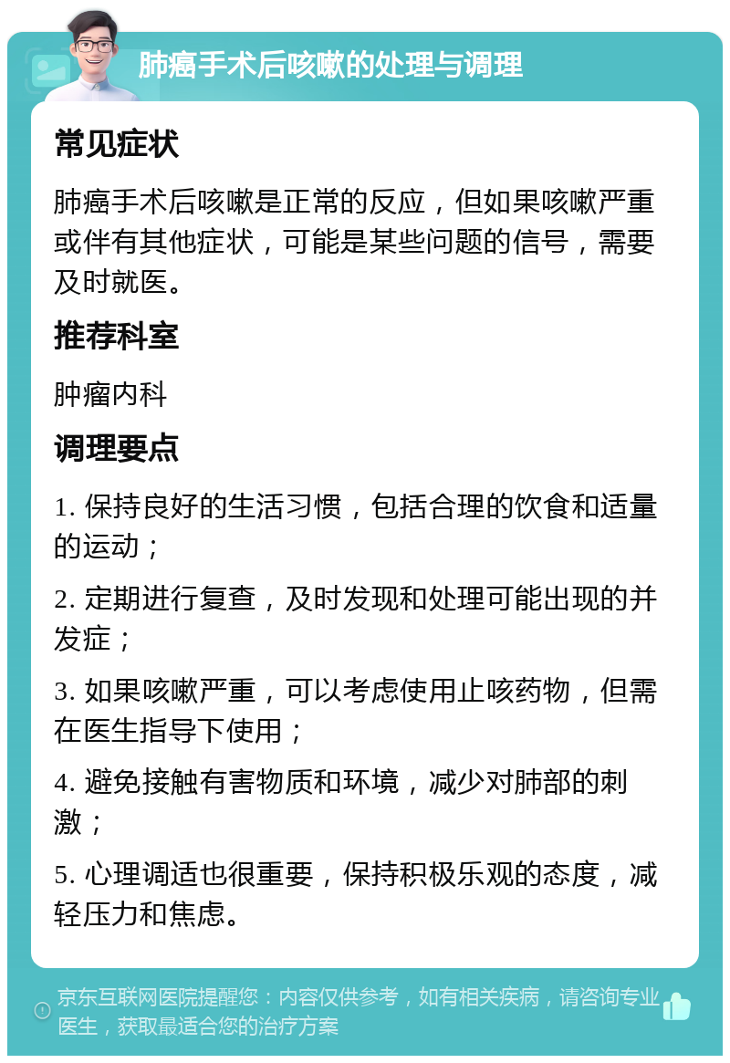 肺癌手术后咳嗽的处理与调理 常见症状 肺癌手术后咳嗽是正常的反应，但如果咳嗽严重或伴有其他症状，可能是某些问题的信号，需要及时就医。 推荐科室 肿瘤内科 调理要点 1. 保持良好的生活习惯，包括合理的饮食和适量的运动； 2. 定期进行复查，及时发现和处理可能出现的并发症； 3. 如果咳嗽严重，可以考虑使用止咳药物，但需在医生指导下使用； 4. 避免接触有害物质和环境，减少对肺部的刺激； 5. 心理调适也很重要，保持积极乐观的态度，减轻压力和焦虑。