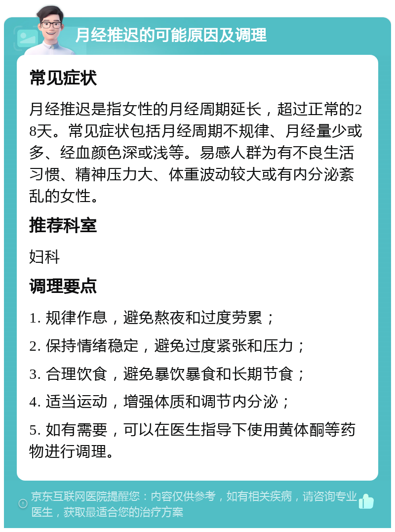 月经推迟的可能原因及调理 常见症状 月经推迟是指女性的月经周期延长，超过正常的28天。常见症状包括月经周期不规律、月经量少或多、经血颜色深或浅等。易感人群为有不良生活习惯、精神压力大、体重波动较大或有内分泌紊乱的女性。 推荐科室 妇科 调理要点 1. 规律作息，避免熬夜和过度劳累； 2. 保持情绪稳定，避免过度紧张和压力； 3. 合理饮食，避免暴饮暴食和长期节食； 4. 适当运动，增强体质和调节内分泌； 5. 如有需要，可以在医生指导下使用黄体酮等药物进行调理。