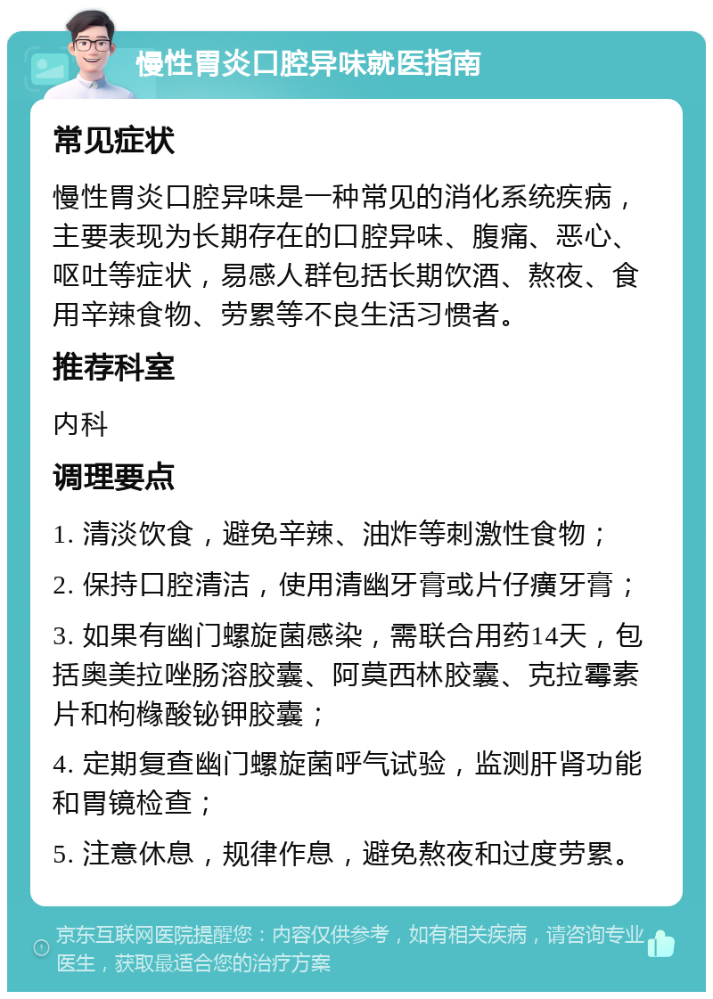 慢性胃炎口腔异味就医指南 常见症状 慢性胃炎口腔异味是一种常见的消化系统疾病，主要表现为长期存在的口腔异味、腹痛、恶心、呕吐等症状，易感人群包括长期饮酒、熬夜、食用辛辣食物、劳累等不良生活习惯者。 推荐科室 内科 调理要点 1. 清淡饮食，避免辛辣、油炸等刺激性食物； 2. 保持口腔清洁，使用清幽牙膏或片仔癀牙膏； 3. 如果有幽门螺旋菌感染，需联合用药14天，包括奥美拉唑肠溶胶囊、阿莫西林胶囊、克拉霉素片和枸橼酸铋钾胶囊； 4. 定期复查幽门螺旋菌呼气试验，监测肝肾功能和胃镜检查； 5. 注意休息，规律作息，避免熬夜和过度劳累。