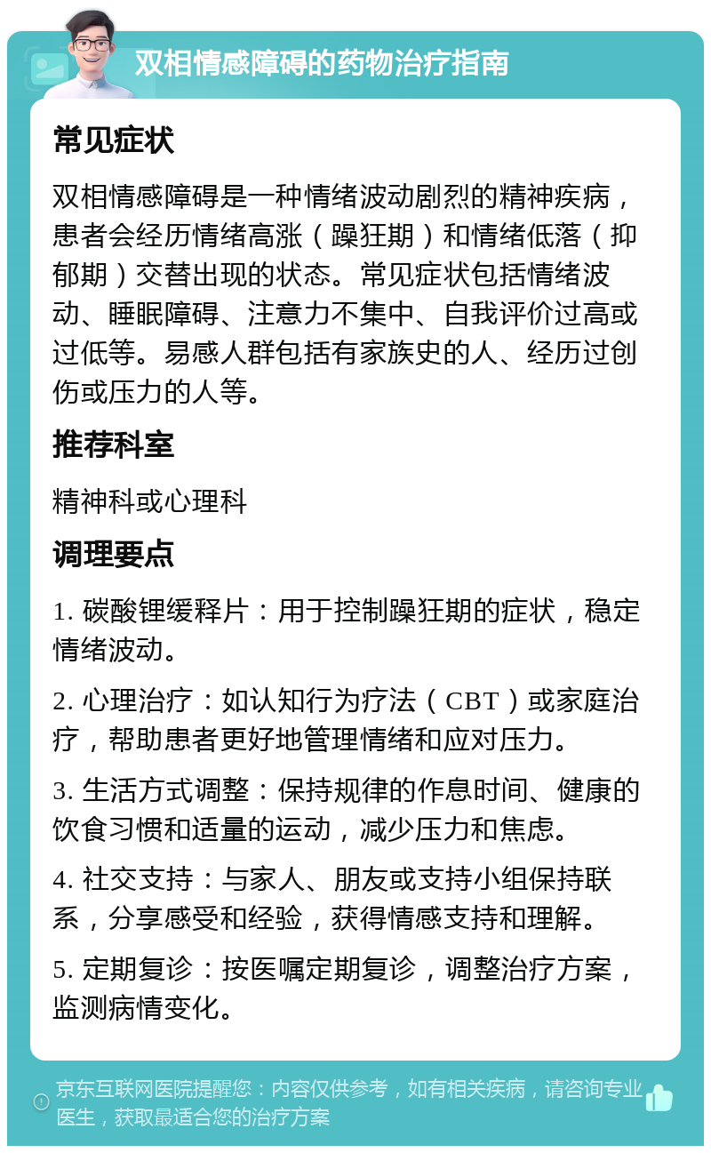 双相情感障碍的药物治疗指南 常见症状 双相情感障碍是一种情绪波动剧烈的精神疾病，患者会经历情绪高涨（躁狂期）和情绪低落（抑郁期）交替出现的状态。常见症状包括情绪波动、睡眠障碍、注意力不集中、自我评价过高或过低等。易感人群包括有家族史的人、经历过创伤或压力的人等。 推荐科室 精神科或心理科 调理要点 1. 碳酸锂缓释片：用于控制躁狂期的症状，稳定情绪波动。 2. 心理治疗：如认知行为疗法（CBT）或家庭治疗，帮助患者更好地管理情绪和应对压力。 3. 生活方式调整：保持规律的作息时间、健康的饮食习惯和适量的运动，减少压力和焦虑。 4. 社交支持：与家人、朋友或支持小组保持联系，分享感受和经验，获得情感支持和理解。 5. 定期复诊：按医嘱定期复诊，调整治疗方案，监测病情变化。