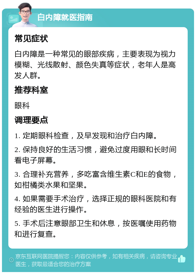 白内障就医指南 常见症状 白内障是一种常见的眼部疾病，主要表现为视力模糊、光线散射、颜色失真等症状，老年人是高发人群。 推荐科室 眼科 调理要点 1. 定期眼科检查，及早发现和治疗白内障。 2. 保持良好的生活习惯，避免过度用眼和长时间看电子屏幕。 3. 合理补充营养，多吃富含维生素C和E的食物，如柑橘类水果和坚果。 4. 如果需要手术治疗，选择正规的眼科医院和有经验的医生进行操作。 5. 手术后注意眼部卫生和休息，按医嘱使用药物和进行复查。