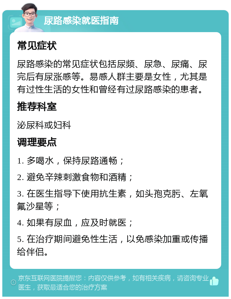 尿路感染就医指南 常见症状 尿路感染的常见症状包括尿频、尿急、尿痛、尿完后有尿涨感等。易感人群主要是女性，尤其是有过性生活的女性和曾经有过尿路感染的患者。 推荐科室 泌尿科或妇科 调理要点 1. 多喝水，保持尿路通畅； 2. 避免辛辣刺激食物和酒精； 3. 在医生指导下使用抗生素，如头孢克肟、左氧氟沙星等； 4. 如果有尿血，应及时就医； 5. 在治疗期间避免性生活，以免感染加重或传播给伴侣。