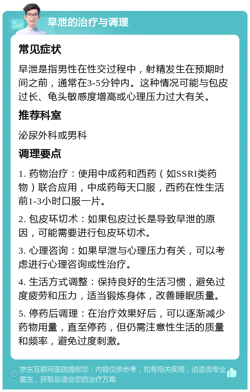 早泄的治疗与调理 常见症状 早泄是指男性在性交过程中，射精发生在预期时间之前，通常在3-5分钟内。这种情况可能与包皮过长、龟头敏感度增高或心理压力过大有关。 推荐科室 泌尿外科或男科 调理要点 1. 药物治疗：使用中成药和西药（如SSRI类药物）联合应用，中成药每天口服，西药在性生活前1-3小时口服一片。 2. 包皮环切术：如果包皮过长是导致早泄的原因，可能需要进行包皮环切术。 3. 心理咨询：如果早泄与心理压力有关，可以考虑进行心理咨询或性治疗。 4. 生活方式调整：保持良好的生活习惯，避免过度疲劳和压力，适当锻炼身体，改善睡眠质量。 5. 停药后调理：在治疗效果好后，可以逐渐减少药物用量，直至停药，但仍需注意性生活的质量和频率，避免过度刺激。