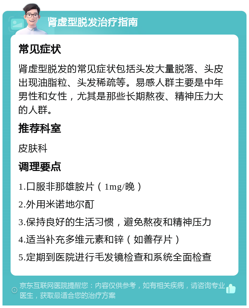 肾虚型脱发治疗指南 常见症状 肾虚型脱发的常见症状包括头发大量脱落、头皮出现油脂粒、头发稀疏等。易感人群主要是中年男性和女性，尤其是那些长期熬夜、精神压力大的人群。 推荐科室 皮肤科 调理要点 1.口服非那雄胺片（1mg/晚） 2.外用米诺地尔酊 3.保持良好的生活习惯，避免熬夜和精神压力 4.适当补充多维元素和锌（如善存片） 5.定期到医院进行毛发镜检查和系统全面检查