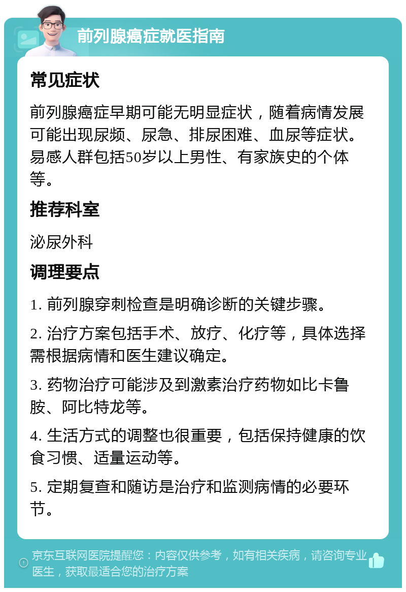 前列腺癌症就医指南 常见症状 前列腺癌症早期可能无明显症状，随着病情发展可能出现尿频、尿急、排尿困难、血尿等症状。易感人群包括50岁以上男性、有家族史的个体等。 推荐科室 泌尿外科 调理要点 1. 前列腺穿刺检查是明确诊断的关键步骤。 2. 治疗方案包括手术、放疗、化疗等，具体选择需根据病情和医生建议确定。 3. 药物治疗可能涉及到激素治疗药物如比卡鲁胺、阿比特龙等。 4. 生活方式的调整也很重要，包括保持健康的饮食习惯、适量运动等。 5. 定期复查和随访是治疗和监测病情的必要环节。