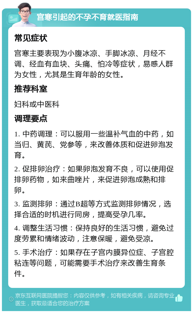 宫寒引起的不孕不育就医指南 常见症状 宫寒主要表现为小腹冰凉、手脚冰凉、月经不调、经血有血块、头痛、怕冷等症状，易感人群为女性，尤其是生育年龄的女性。 推荐科室 妇科或中医科 调理要点 1. 中药调理：可以服用一些温补气血的中药，如当归、黄芪、党参等，来改善体质和促进卵泡发育。 2. 促排卵治疗：如果卵泡发育不良，可以使用促排卵药物，如来曲唑片，来促进卵泡成熟和排卵。 3. 监测排卵：通过B超等方式监测排卵情况，选择合适的时机进行同房，提高受孕几率。 4. 调整生活习惯：保持良好的生活习惯，避免过度劳累和情绪波动，注意保暖，避免受凉。 5. 手术治疗：如果存在子宫内膜异位症、子宫腔粘连等问题，可能需要手术治疗来改善生育条件。