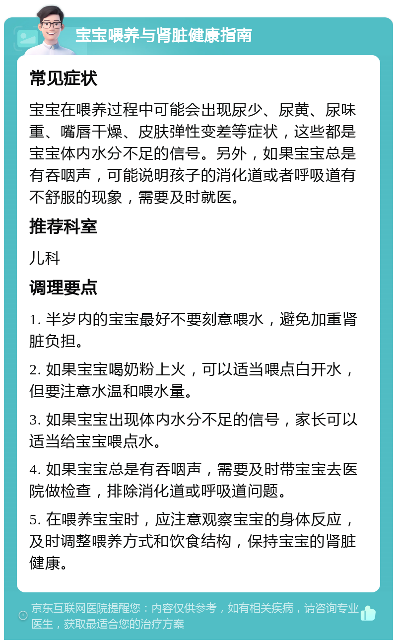 宝宝喂养与肾脏健康指南 常见症状 宝宝在喂养过程中可能会出现尿少、尿黄、尿味重、嘴唇干燥、皮肤弹性变差等症状，这些都是宝宝体内水分不足的信号。另外，如果宝宝总是有吞咽声，可能说明孩子的消化道或者呼吸道有不舒服的现象，需要及时就医。 推荐科室 儿科 调理要点 1. 半岁内的宝宝最好不要刻意喂水，避免加重肾脏负担。 2. 如果宝宝喝奶粉上火，可以适当喂点白开水，但要注意水温和喂水量。 3. 如果宝宝出现体内水分不足的信号，家长可以适当给宝宝喂点水。 4. 如果宝宝总是有吞咽声，需要及时带宝宝去医院做检查，排除消化道或呼吸道问题。 5. 在喂养宝宝时，应注意观察宝宝的身体反应，及时调整喂养方式和饮食结构，保持宝宝的肾脏健康。