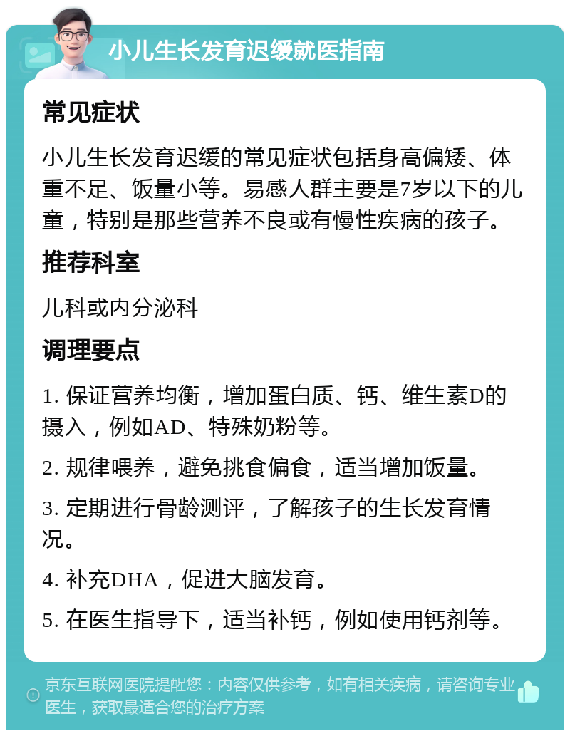 小儿生长发育迟缓就医指南 常见症状 小儿生长发育迟缓的常见症状包括身高偏矮、体重不足、饭量小等。易感人群主要是7岁以下的儿童，特别是那些营养不良或有慢性疾病的孩子。 推荐科室 儿科或内分泌科 调理要点 1. 保证营养均衡，增加蛋白质、钙、维生素D的摄入，例如AD、特殊奶粉等。 2. 规律喂养，避免挑食偏食，适当增加饭量。 3. 定期进行骨龄测评，了解孩子的生长发育情况。 4. 补充DHA，促进大脑发育。 5. 在医生指导下，适当补钙，例如使用钙剂等。