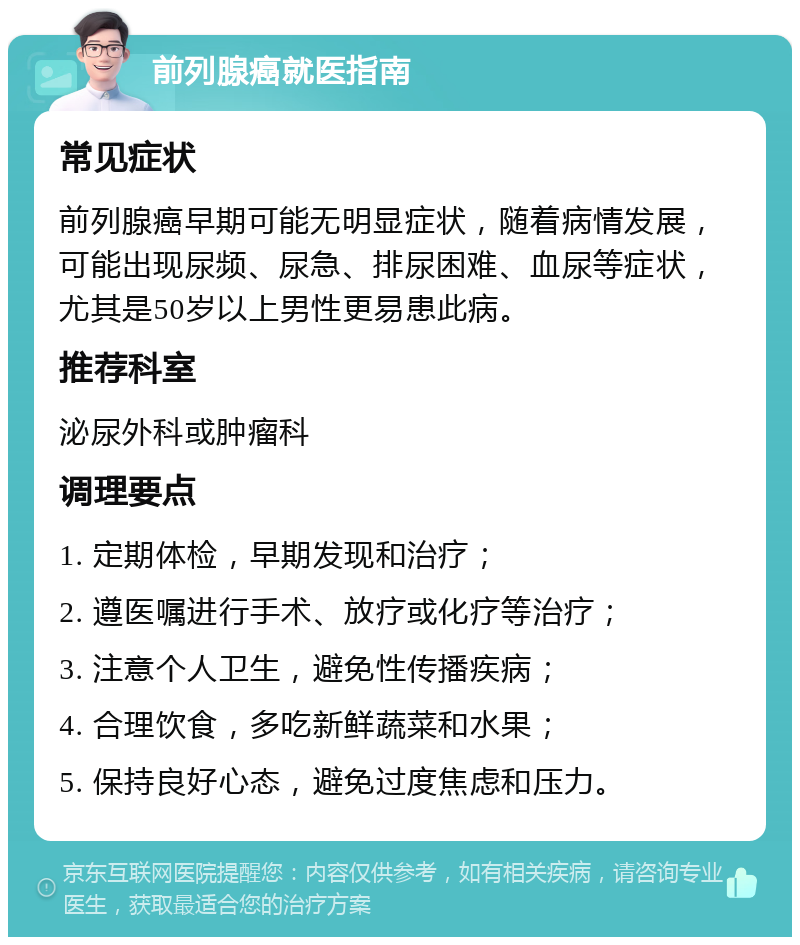 前列腺癌就医指南 常见症状 前列腺癌早期可能无明显症状，随着病情发展，可能出现尿频、尿急、排尿困难、血尿等症状，尤其是50岁以上男性更易患此病。 推荐科室 泌尿外科或肿瘤科 调理要点 1. 定期体检，早期发现和治疗； 2. 遵医嘱进行手术、放疗或化疗等治疗； 3. 注意个人卫生，避免性传播疾病； 4. 合理饮食，多吃新鲜蔬菜和水果； 5. 保持良好心态，避免过度焦虑和压力。