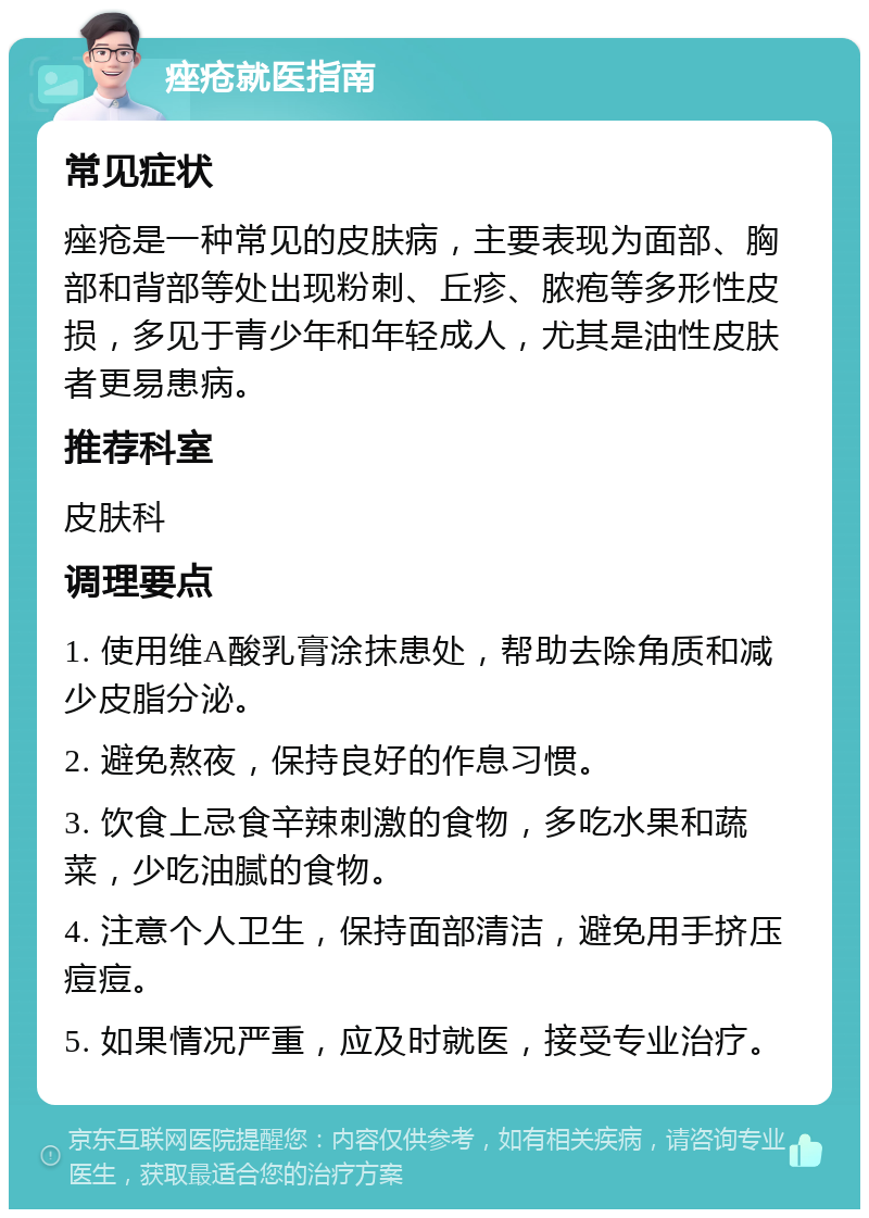 痤疮就医指南 常见症状 痤疮是一种常见的皮肤病，主要表现为面部、胸部和背部等处出现粉刺、丘疹、脓疱等多形性皮损，多见于青少年和年轻成人，尤其是油性皮肤者更易患病。 推荐科室 皮肤科 调理要点 1. 使用维A酸乳膏涂抹患处，帮助去除角质和减少皮脂分泌。 2. 避免熬夜，保持良好的作息习惯。 3. 饮食上忌食辛辣刺激的食物，多吃水果和蔬菜，少吃油腻的食物。 4. 注意个人卫生，保持面部清洁，避免用手挤压痘痘。 5. 如果情况严重，应及时就医，接受专业治疗。