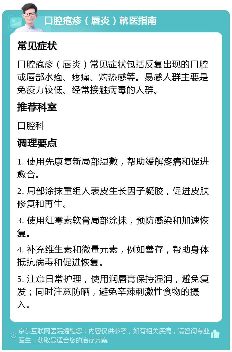 口腔疱疹（唇炎）就医指南 常见症状 口腔疱疹（唇炎）常见症状包括反复出现的口腔或唇部水疱、疼痛、灼热感等。易感人群主要是免疫力较低、经常接触病毒的人群。 推荐科室 口腔科 调理要点 1. 使用先康复新局部湿敷，帮助缓解疼痛和促进愈合。 2. 局部涂抹重组人表皮生长因子凝胶，促进皮肤修复和再生。 3. 使用红霉素软膏局部涂抹，预防感染和加速恢复。 4. 补充维生素和微量元素，例如善存，帮助身体抵抗病毒和促进恢复。 5. 注意日常护理，使用润唇膏保持湿润，避免复发；同时注意防晒，避免辛辣刺激性食物的摄入。