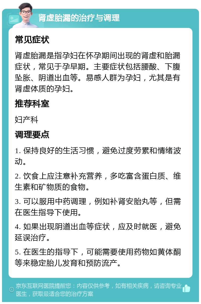 肾虚胎漏的治疗与调理 常见症状 肾虚胎漏是指孕妇在怀孕期间出现的肾虚和胎漏症状，常见于孕早期。主要症状包括腰酸、下腹坠胀、阴道出血等。易感人群为孕妇，尤其是有肾虚体质的孕妇。 推荐科室 妇产科 调理要点 1. 保持良好的生活习惯，避免过度劳累和情绪波动。 2. 饮食上应注意补充营养，多吃富含蛋白质、维生素和矿物质的食物。 3. 可以服用中药调理，例如补肾安胎丸等，但需在医生指导下使用。 4. 如果出现阴道出血等症状，应及时就医，避免延误治疗。 5. 在医生的指导下，可能需要使用药物如黄体酮等来稳定胎儿发育和预防流产。