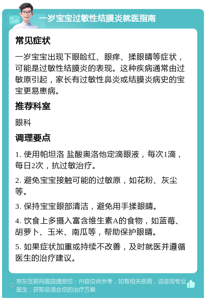 一岁宝宝过敏性结膜炎就医指南 常见症状 一岁宝宝出现下眼睑红、眼痒、揉眼睛等症状，可能是过敏性结膜炎的表现。这种疾病通常由过敏原引起，家长有过敏性鼻炎或结膜炎病史的宝宝更易患病。 推荐科室 眼科 调理要点 1. 使用帕坦洛 盐酸奥洛他定滴眼液，每次1滴，每日2次，抗过敏治疗。 2. 避免宝宝接触可能的过敏原，如花粉、灰尘等。 3. 保持宝宝眼部清洁，避免用手揉眼睛。 4. 饮食上多摄入富含维生素A的食物，如蓝莓、胡萝卜、玉米、南瓜等，帮助保护眼睛。 5. 如果症状加重或持续不改善，及时就医并遵循医生的治疗建议。