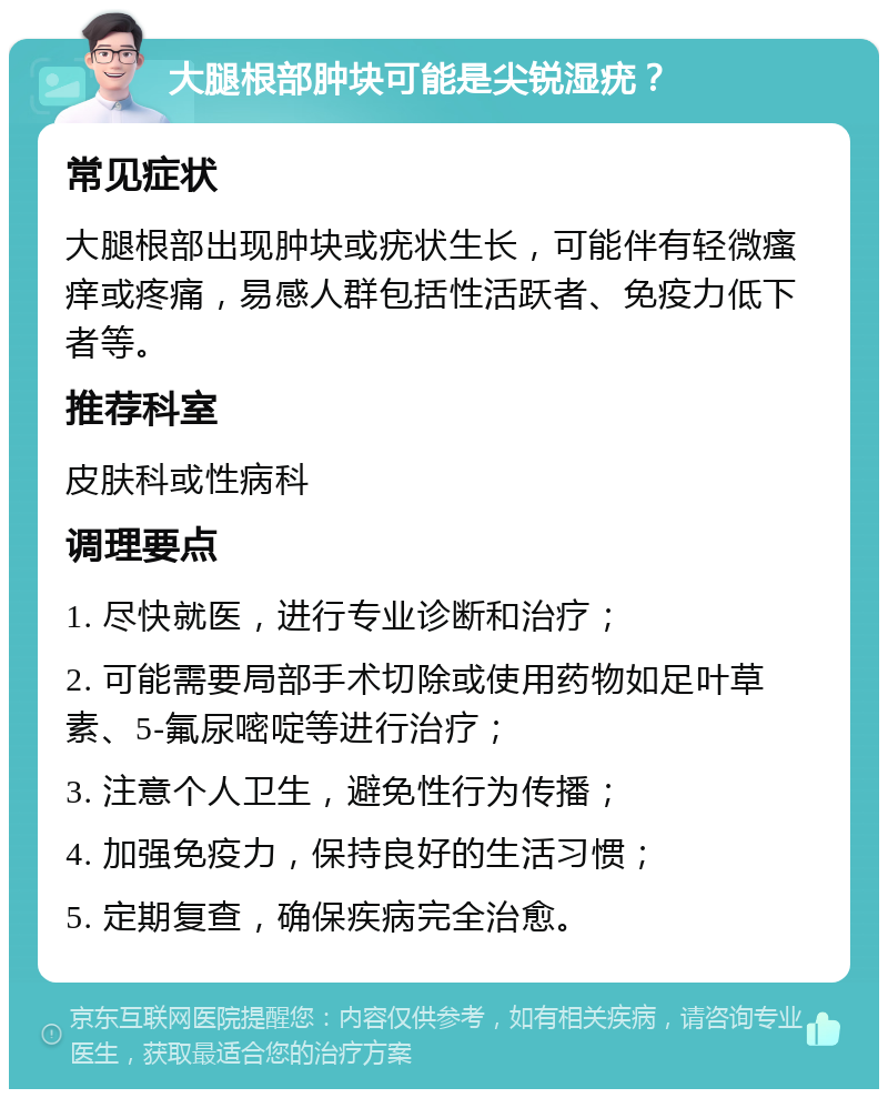 大腿根部肿块可能是尖锐湿疣？ 常见症状 大腿根部出现肿块或疣状生长，可能伴有轻微瘙痒或疼痛，易感人群包括性活跃者、免疫力低下者等。 推荐科室 皮肤科或性病科 调理要点 1. 尽快就医，进行专业诊断和治疗； 2. 可能需要局部手术切除或使用药物如足叶草素、5-氟尿嘧啶等进行治疗； 3. 注意个人卫生，避免性行为传播； 4. 加强免疫力，保持良好的生活习惯； 5. 定期复查，确保疾病完全治愈。