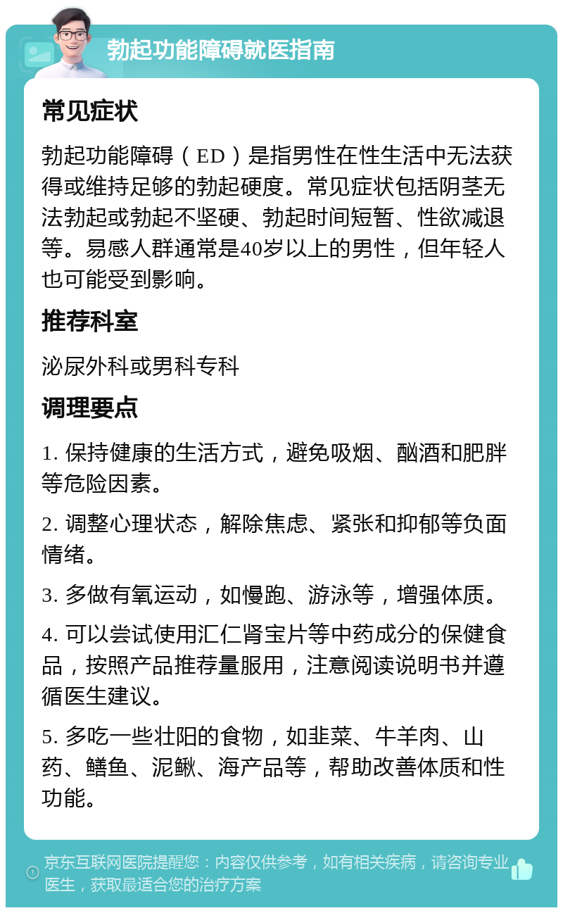 勃起功能障碍就医指南 常见症状 勃起功能障碍（ED）是指男性在性生活中无法获得或维持足够的勃起硬度。常见症状包括阴茎无法勃起或勃起不坚硬、勃起时间短暂、性欲减退等。易感人群通常是40岁以上的男性，但年轻人也可能受到影响。 推荐科室 泌尿外科或男科专科 调理要点 1. 保持健康的生活方式，避免吸烟、酗酒和肥胖等危险因素。 2. 调整心理状态，解除焦虑、紧张和抑郁等负面情绪。 3. 多做有氧运动，如慢跑、游泳等，增强体质。 4. 可以尝试使用汇仁肾宝片等中药成分的保健食品，按照产品推荐量服用，注意阅读说明书并遵循医生建议。 5. 多吃一些壮阳的食物，如韭菜、牛羊肉、山药、鳝鱼、泥鳅、海产品等，帮助改善体质和性功能。