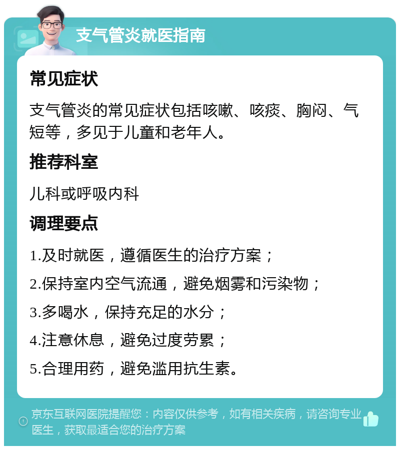 支气管炎就医指南 常见症状 支气管炎的常见症状包括咳嗽、咳痰、胸闷、气短等，多见于儿童和老年人。 推荐科室 儿科或呼吸内科 调理要点 1.及时就医，遵循医生的治疗方案； 2.保持室内空气流通，避免烟雾和污染物； 3.多喝水，保持充足的水分； 4.注意休息，避免过度劳累； 5.合理用药，避免滥用抗生素。