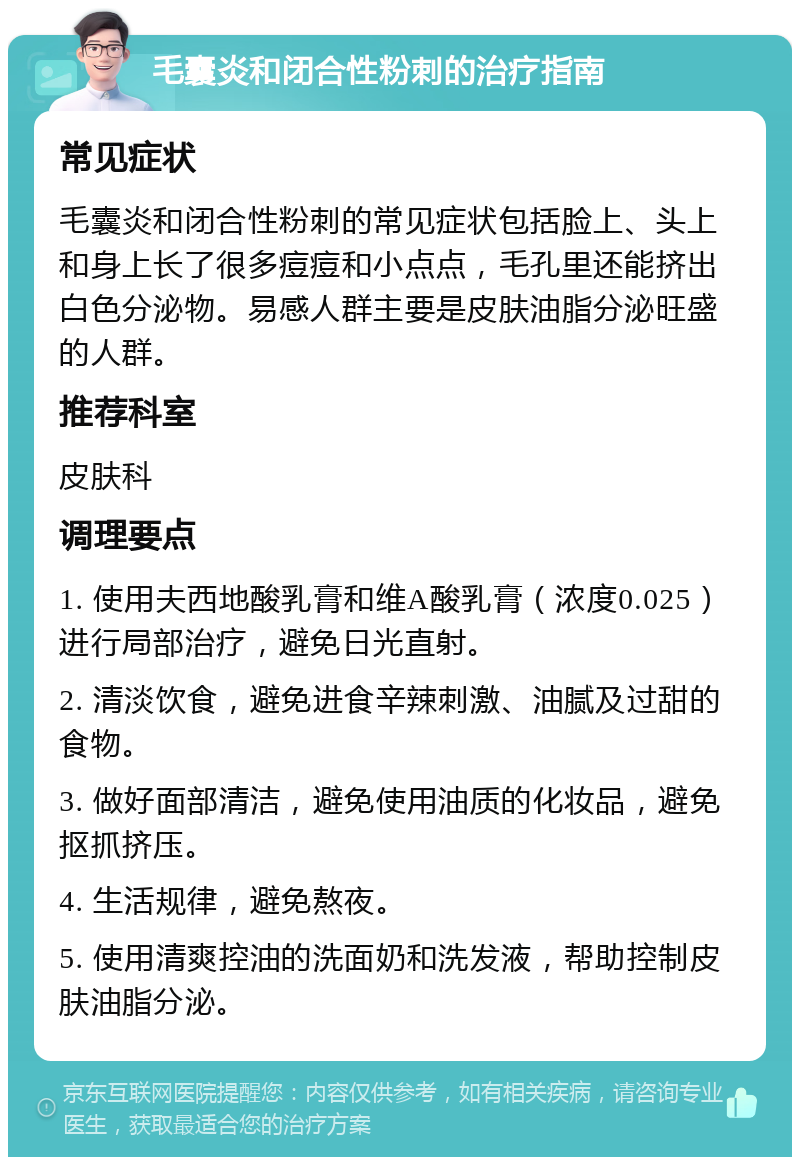 毛囊炎和闭合性粉刺的治疗指南 常见症状 毛囊炎和闭合性粉刺的常见症状包括脸上、头上和身上长了很多痘痘和小点点，毛孔里还能挤出白色分泌物。易感人群主要是皮肤油脂分泌旺盛的人群。 推荐科室 皮肤科 调理要点 1. 使用夫西地酸乳膏和维A酸乳膏（浓度0.025）进行局部治疗，避免日光直射。 2. 清淡饮食，避免进食辛辣刺激、油腻及过甜的食物。 3. 做好面部清洁，避免使用油质的化妆品，避免抠抓挤压。 4. 生活规律，避免熬夜。 5. 使用清爽控油的洗面奶和洗发液，帮助控制皮肤油脂分泌。