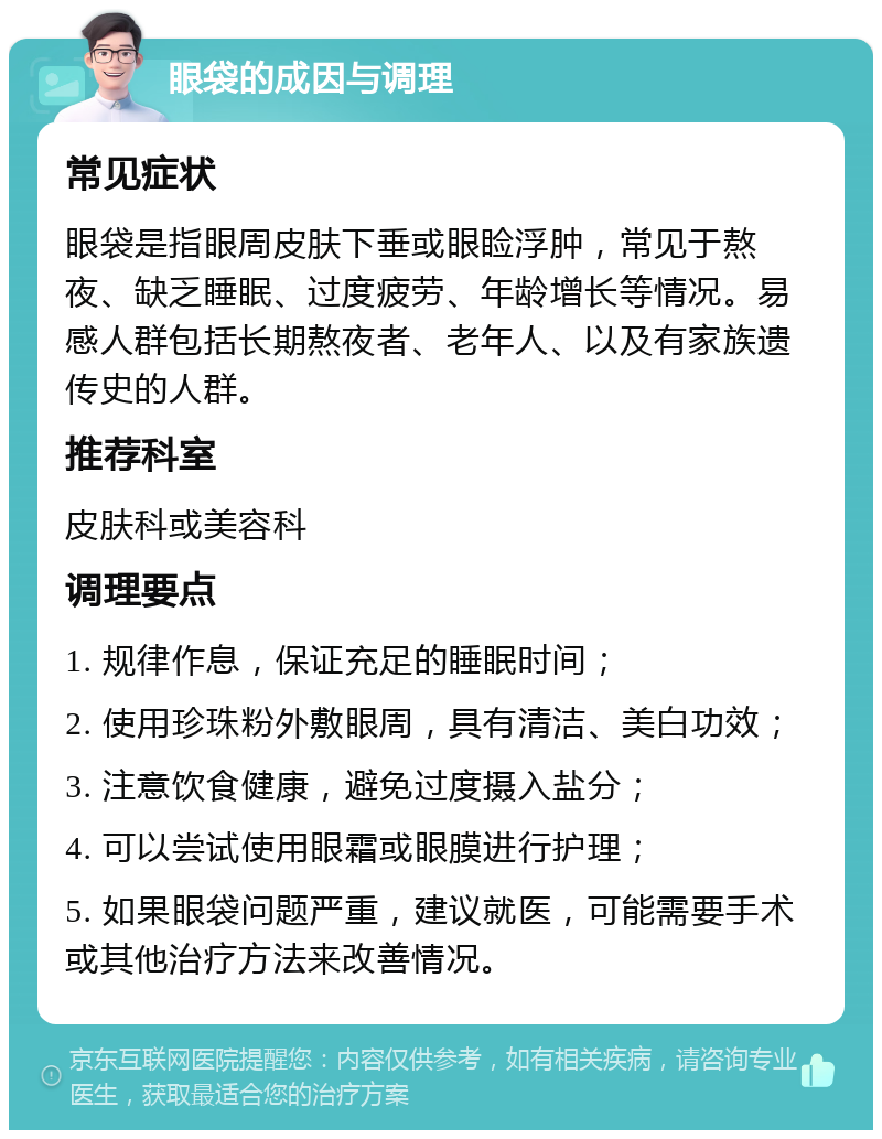 眼袋的成因与调理 常见症状 眼袋是指眼周皮肤下垂或眼睑浮肿，常见于熬夜、缺乏睡眠、过度疲劳、年龄增长等情况。易感人群包括长期熬夜者、老年人、以及有家族遗传史的人群。 推荐科室 皮肤科或美容科 调理要点 1. 规律作息，保证充足的睡眠时间； 2. 使用珍珠粉外敷眼周，具有清洁、美白功效； 3. 注意饮食健康，避免过度摄入盐分； 4. 可以尝试使用眼霜或眼膜进行护理； 5. 如果眼袋问题严重，建议就医，可能需要手术或其他治疗方法来改善情况。