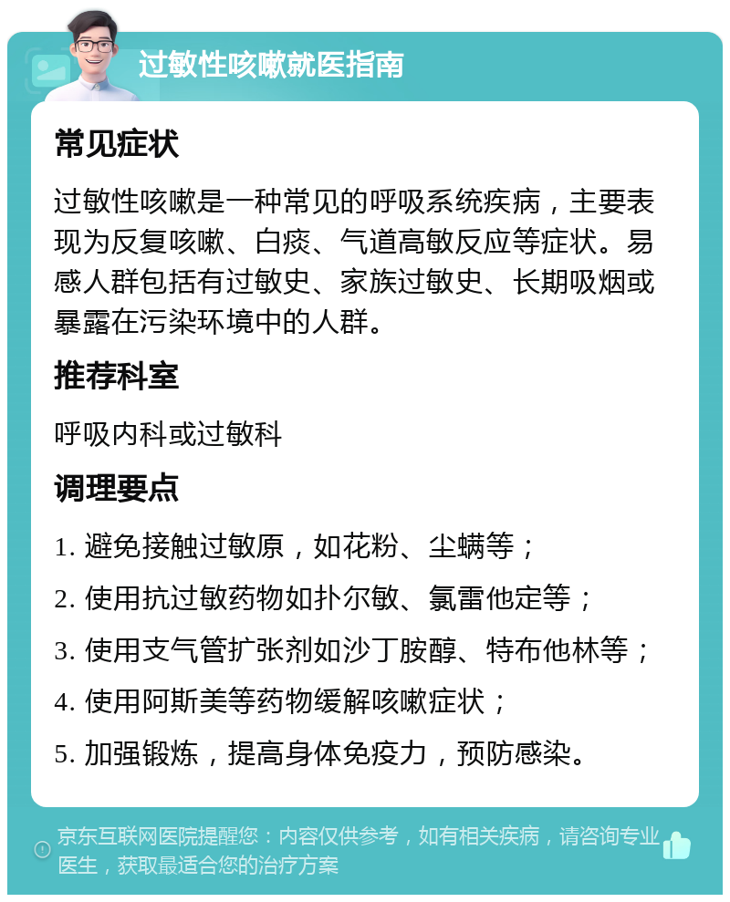 过敏性咳嗽就医指南 常见症状 过敏性咳嗽是一种常见的呼吸系统疾病，主要表现为反复咳嗽、白痰、气道高敏反应等症状。易感人群包括有过敏史、家族过敏史、长期吸烟或暴露在污染环境中的人群。 推荐科室 呼吸内科或过敏科 调理要点 1. 避免接触过敏原，如花粉、尘螨等； 2. 使用抗过敏药物如扑尔敏、氯雷他定等； 3. 使用支气管扩张剂如沙丁胺醇、特布他林等； 4. 使用阿斯美等药物缓解咳嗽症状； 5. 加强锻炼，提高身体免疫力，预防感染。