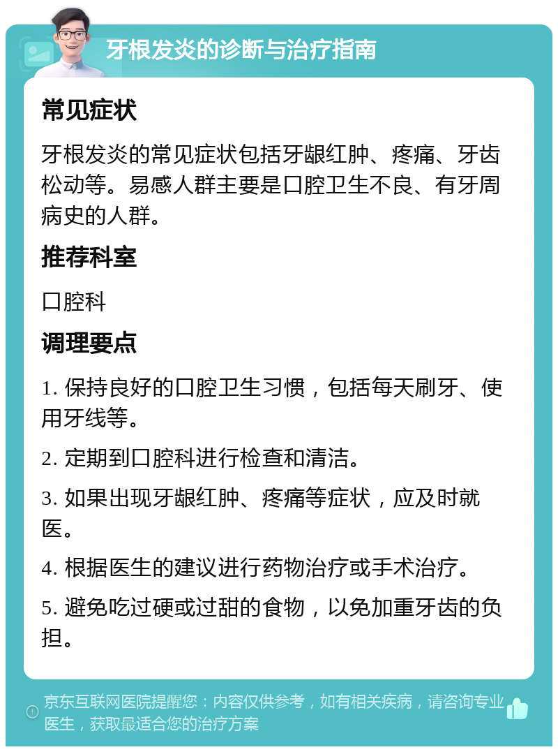 牙根发炎的诊断与治疗指南 常见症状 牙根发炎的常见症状包括牙龈红肿、疼痛、牙齿松动等。易感人群主要是口腔卫生不良、有牙周病史的人群。 推荐科室 口腔科 调理要点 1. 保持良好的口腔卫生习惯，包括每天刷牙、使用牙线等。 2. 定期到口腔科进行检查和清洁。 3. 如果出现牙龈红肿、疼痛等症状，应及时就医。 4. 根据医生的建议进行药物治疗或手术治疗。 5. 避免吃过硬或过甜的食物，以免加重牙齿的负担。